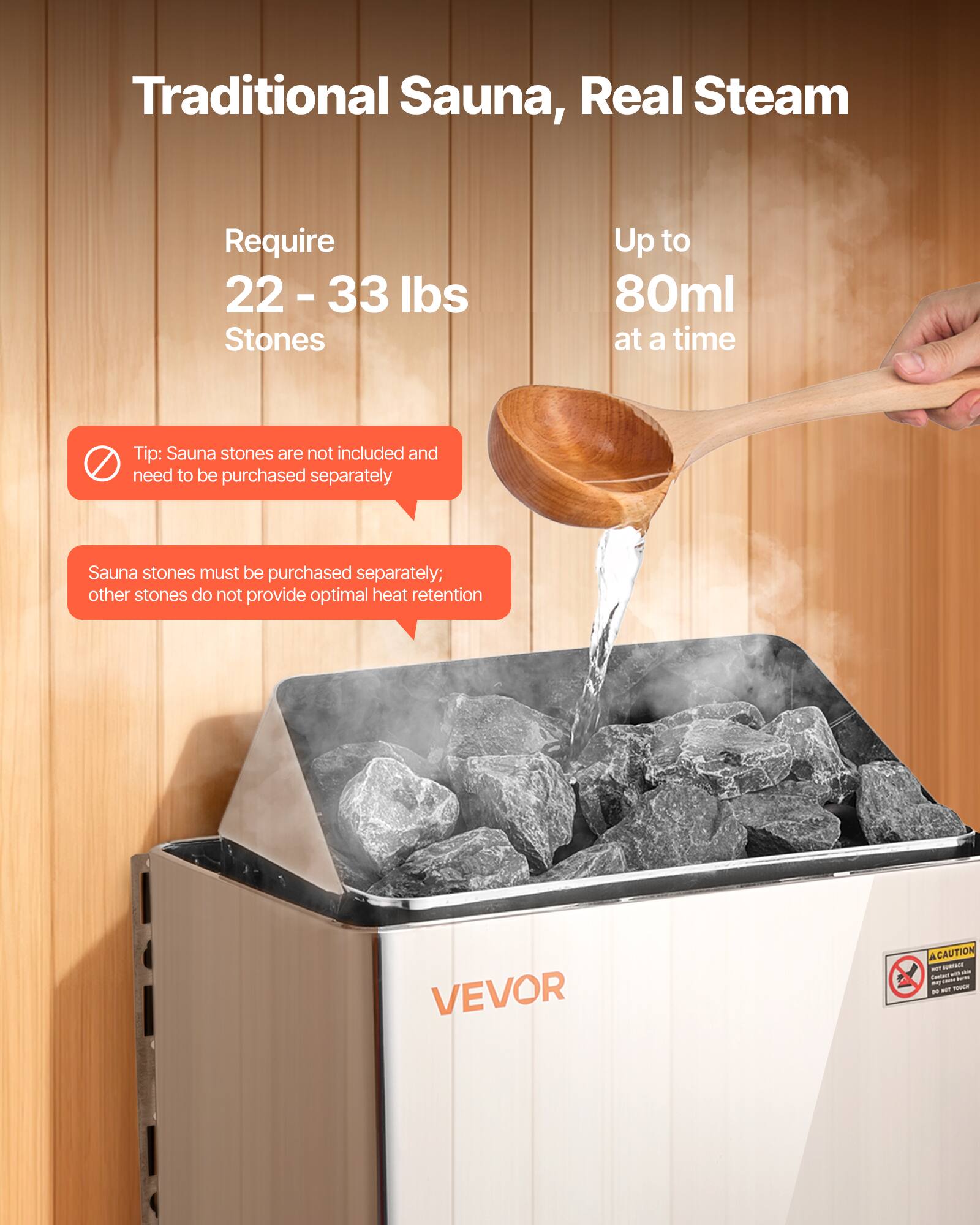 Traditional Sauna, Real Steam

Require 22-33 lbs Stones

Up to 80ml at a time

Tip: Sauna stones are not included and need to be purchased separately

Sauna stones must be purchased separately; other stones do not provide optimal heat retention

VEVOR

ACAUTION MOT TURFALE - AP DRIGHT 1 - APPE any * NOT TOVER