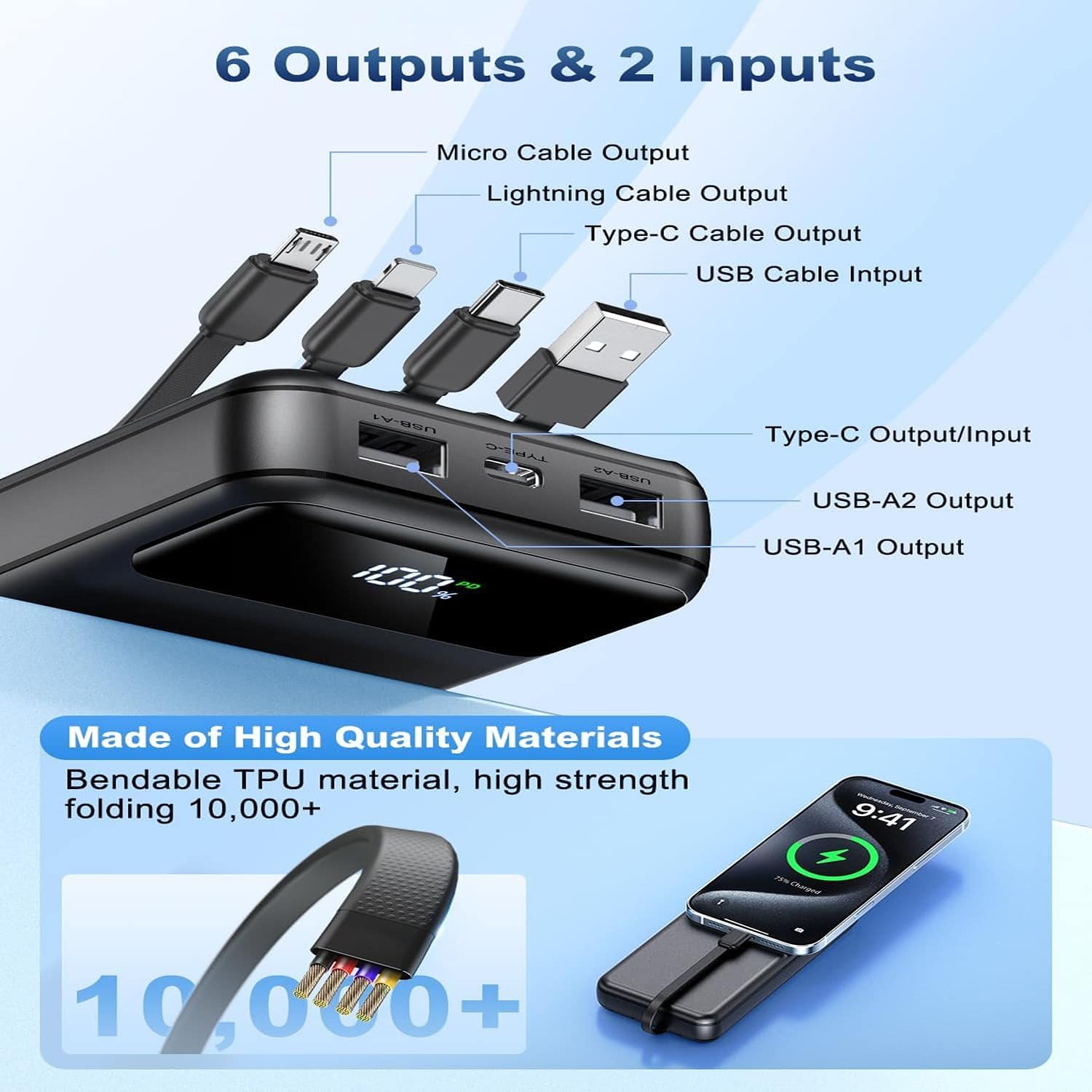 6 Outputs & 2 Inputs
Micro Cable Output
Lightning Cable Output
Type-C Cable Output
USB Cable Input
Type-C Output/Input
USB-A2 Output
USB-A1 Output
Made of High Quality Materials
Bendable TPU material, high strength folding 10,000+
9:41
+ 10,000+