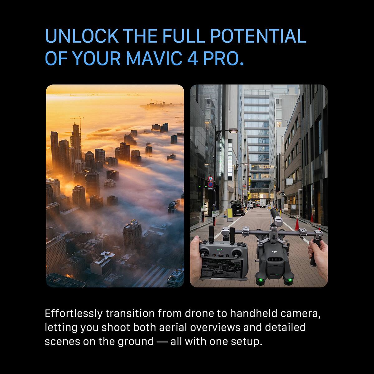 UNLOCK THE FULL POTENTIAL OF YOUR MAVIC 4 PRO.

Effortlessly transition from drone to handheld camera, letting you shoot both aerial overviews and detailed scenes on the ground — all with one setup.