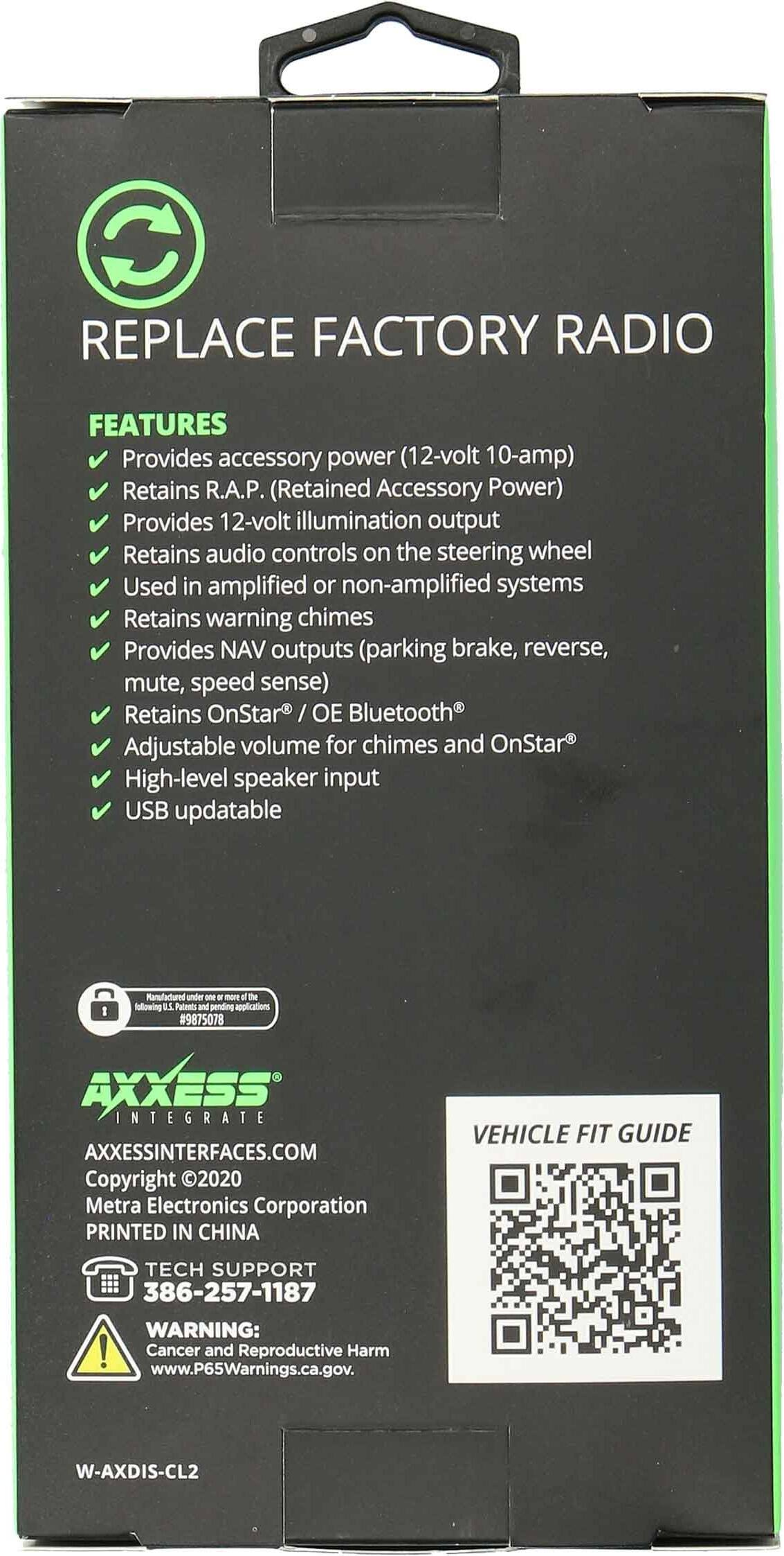 REPLACE FACTORY RADIO

FEATURES
- Provides accessory power (12-volt 10-amp)
- Retains R.A.P. (Retained Accessory Power)
- Provides 12-volt illumination output
- Retains audio controls on the steering wheel
- Used in amplified or non-amplified systems
- Retains warning chimes
- Provides NAV outputs (parking brake, reverse, mute, speed sense)
- Retains OnStar® / OE Bluetooth®
- Adjustable volume for chimes and OnStar®
- High-level speaker input
- USB updatable

Manufactured under the following 1 Patent Pending Specifications #9875078

AXXESS INTEGRATE
AXXESSINTERFACES.COM
Copyright ©2020 Metra Electronics Corporation
PRINTED IN CHINA

TECH SUPPORT
386-257-1187

WARNING: Cancer and Reproductive Harm
www.P65Warnings.ca.gov

W-AXDIS-CL2