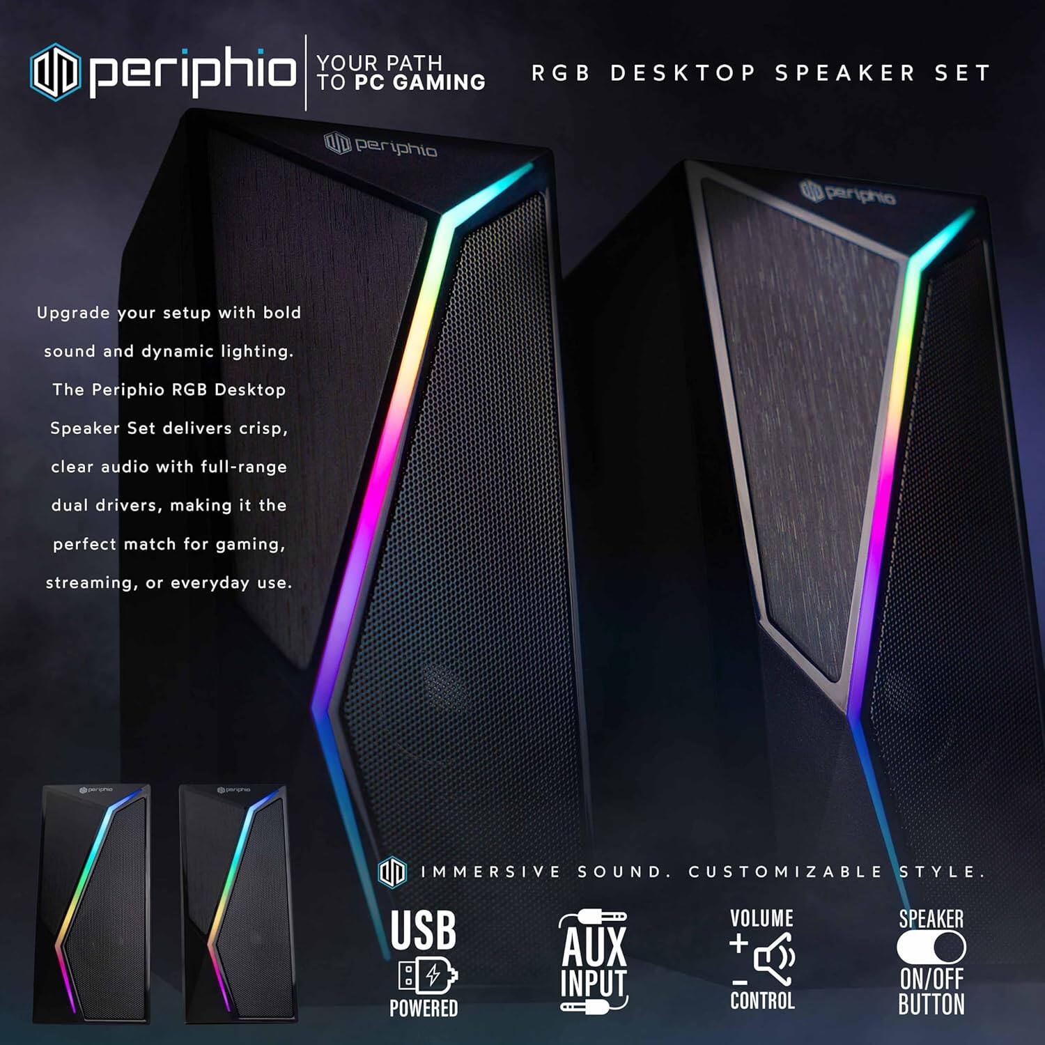 **periphio**

**YOUR PATH TO PC GAMING**

**RGB DESKTOP SPEAKER SET**

Upgrade your setup with bold sound and dynamic lighting. The Periphio RGB Desktop Speaker Set delivers crisp, clear audio with full-range dual drivers, making it the perfect match for gaming, streaming, or everyday use.

**IMMERSIVE SOUND. CUSTOMIZABLE STYLE.**

- USB POWERED
- AUX INPUT
- VOLUME + CONTROL
- SPEAKER ON/OFF BUTTON