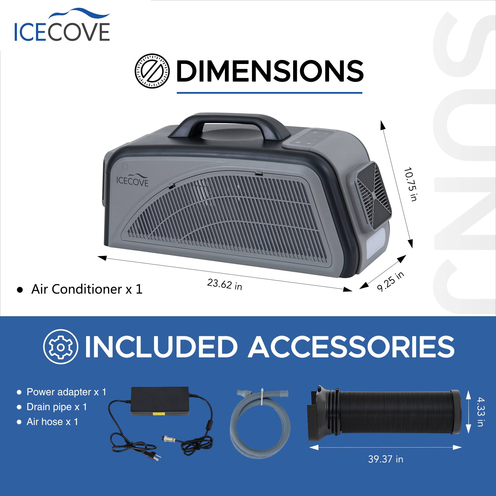 ICECOVE DIMENSIONS  
Air Conditioner x 1  
23.62 in x 9.25 in x 10.75 in  

INCLUDED ACCESSORIES  
Power adapter x 1  
Drain pipe x 1  
Air hose x 1 (4.33 in x 39.37 in)