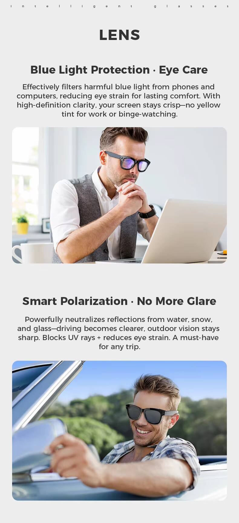 LENS

Blue Light Protection • Eye Care

Effectively filters harmful blue light from phones and computers, reducing eye strain for lasting comfort. With high-definition clarity, your screen stays crisp—no yellow tint for work or binge-watching.

Smart Polarization • No More Glare

Powerfully neutralizes reflections from water, snow, and glass—driving becomes clearer, outdoor vision stays sharp. Blocks UV rays + reduces eye strain. A must-have for any trip.