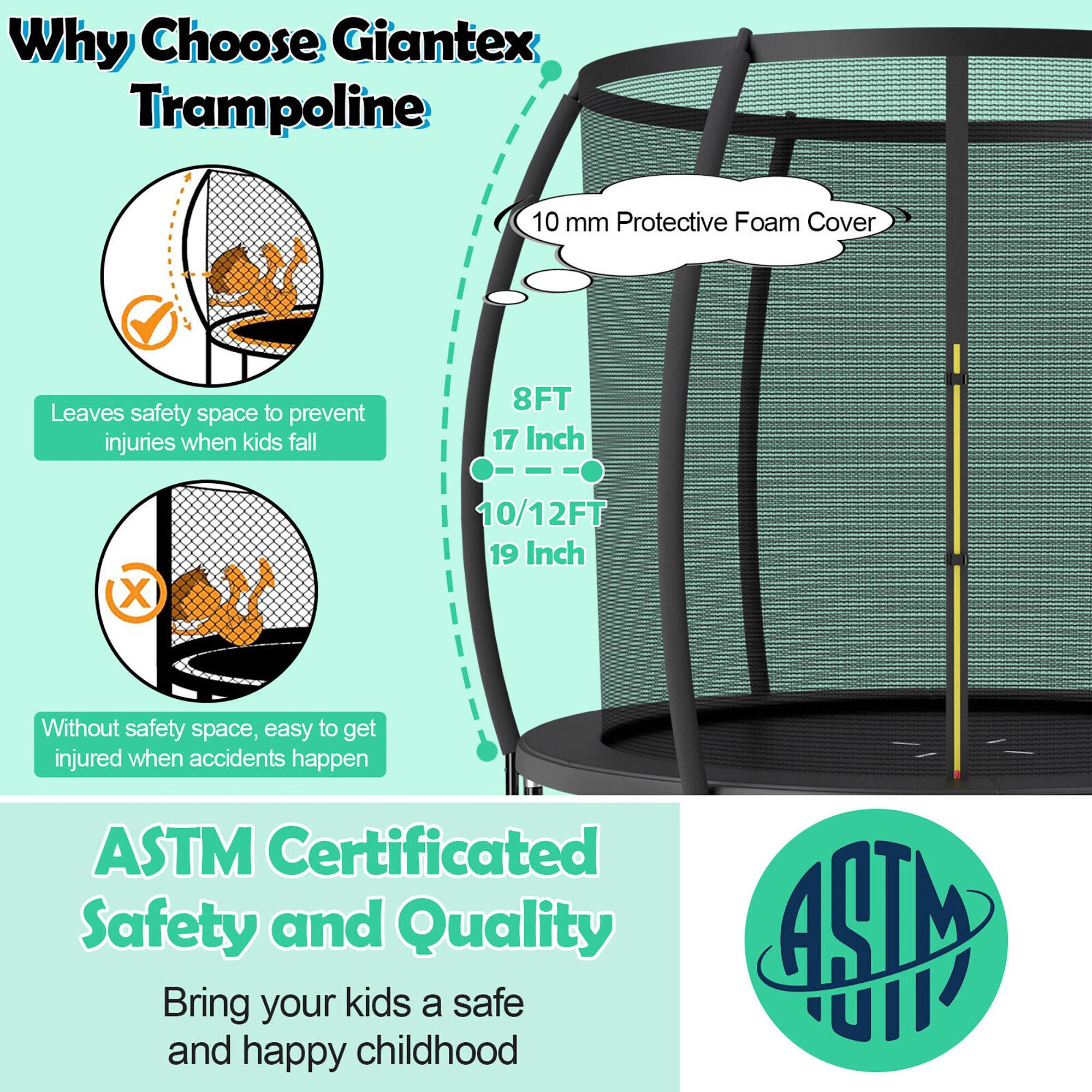 Why Choose Giantex Trampoline

- 10 mm Protective Foam Cover
- 8FT 17 Inch
- 10/12FT 19 Inch

Leaves safety space to prevent injuries when kids fall

Without safety space, easy to get injured when accidents happen

ASTM Certificated Safety and Quality

Bring your kids a safe and happy childhood