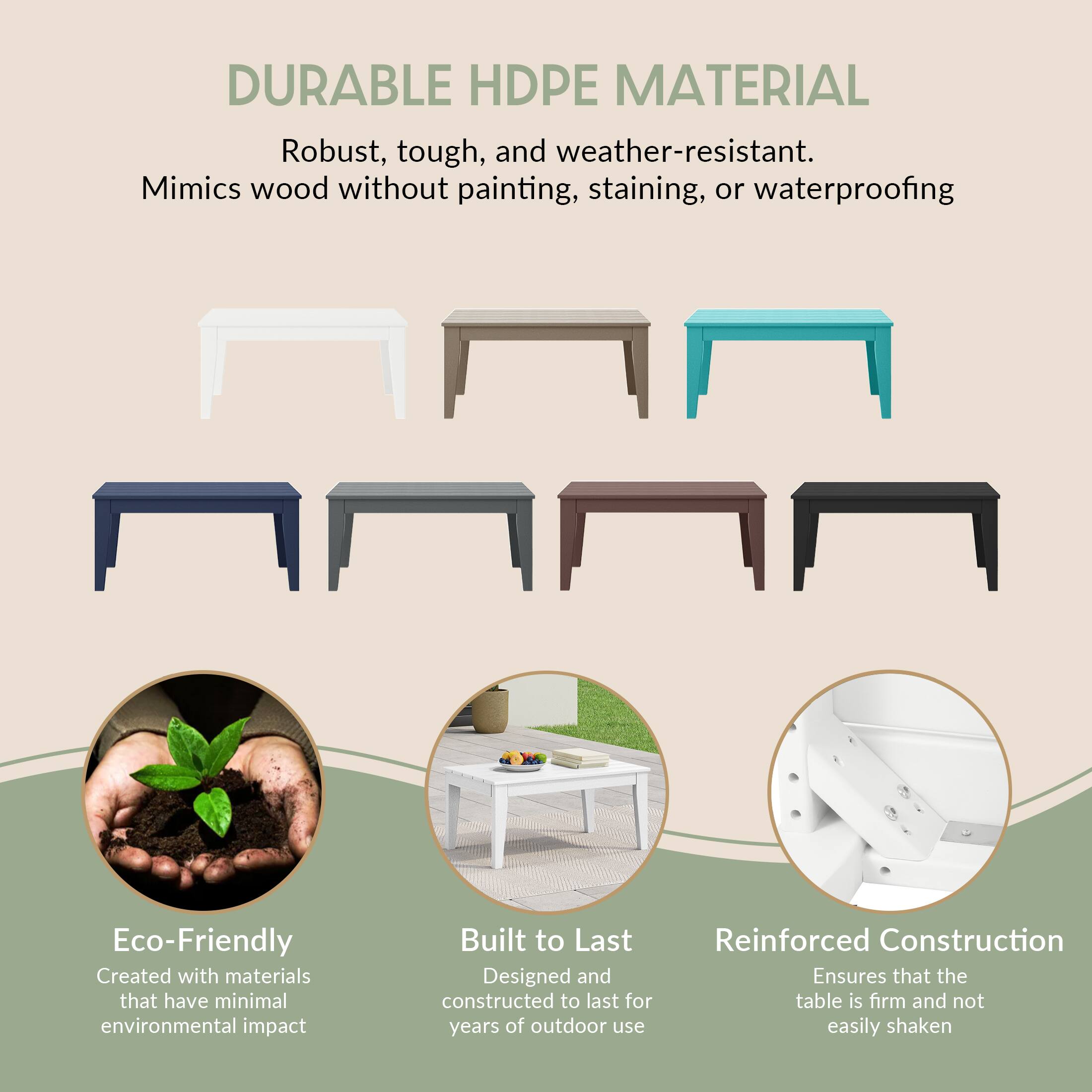 DURABLE HDPE MATERIAL  
Robust, tough, and weather-resistant. Mimics wood without painting, staining, or waterproofing  

Eco-Friendly  
Created with materials that have minimal environmental impact  

Built to Last  
Designed and constructed to last for years of outdoor use  

Reinforced Construction  
Ensures that the table is firm and not easily shaken