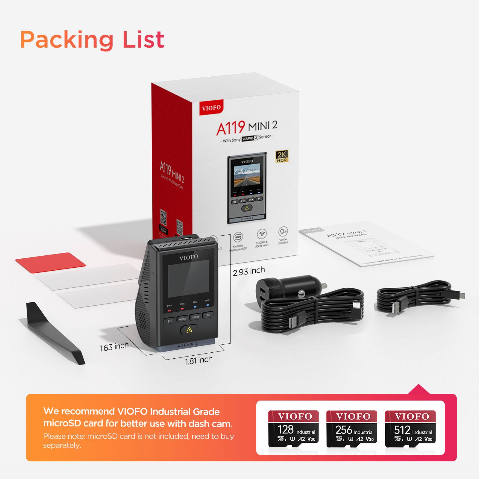 Packing List

VIOFO A119 MINI 2 MIE 1 Sensor with Sony A119 fe S MN2 Tre U U 2K HOR - VIOFO = F - M - a 2.93 inch De - cuna AO Y - C - 1.63 inch MINTO 1.81 inch

We recommend VIOFO Industrial Grade microSD card for better use with dash cam. Please note: microSD card is not included, need to buy separately.

VIOFO 128 Industrial, 42 V30 VIOFO 256 Industrial 2. A2 V30 VIOFO 512 Industrial 2. IN A2 V20