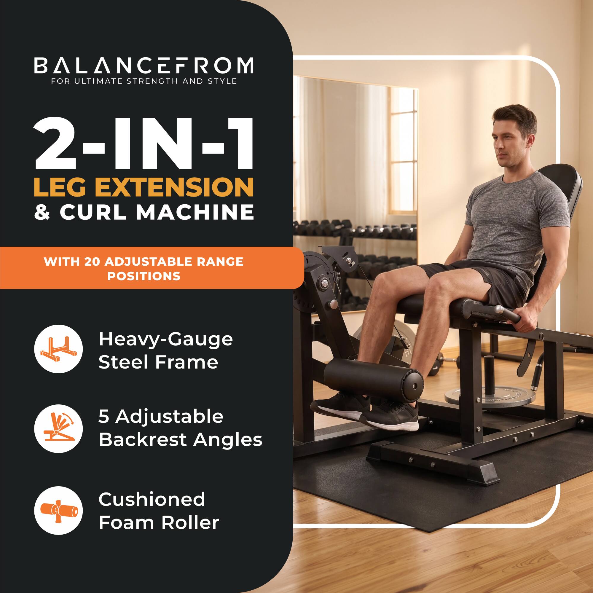BALANCEFROM FOR ULTIMATE STRENGTH AND STYLE

2-IN-1 LEG EXTENSION & CURL MACHINE

WITH 20 ADJUSTABLE RANGE POSITIONS

Heavy-Gauge Steel Frame

5 Adjustable Backrest Angles

Cushioned Foam Roller