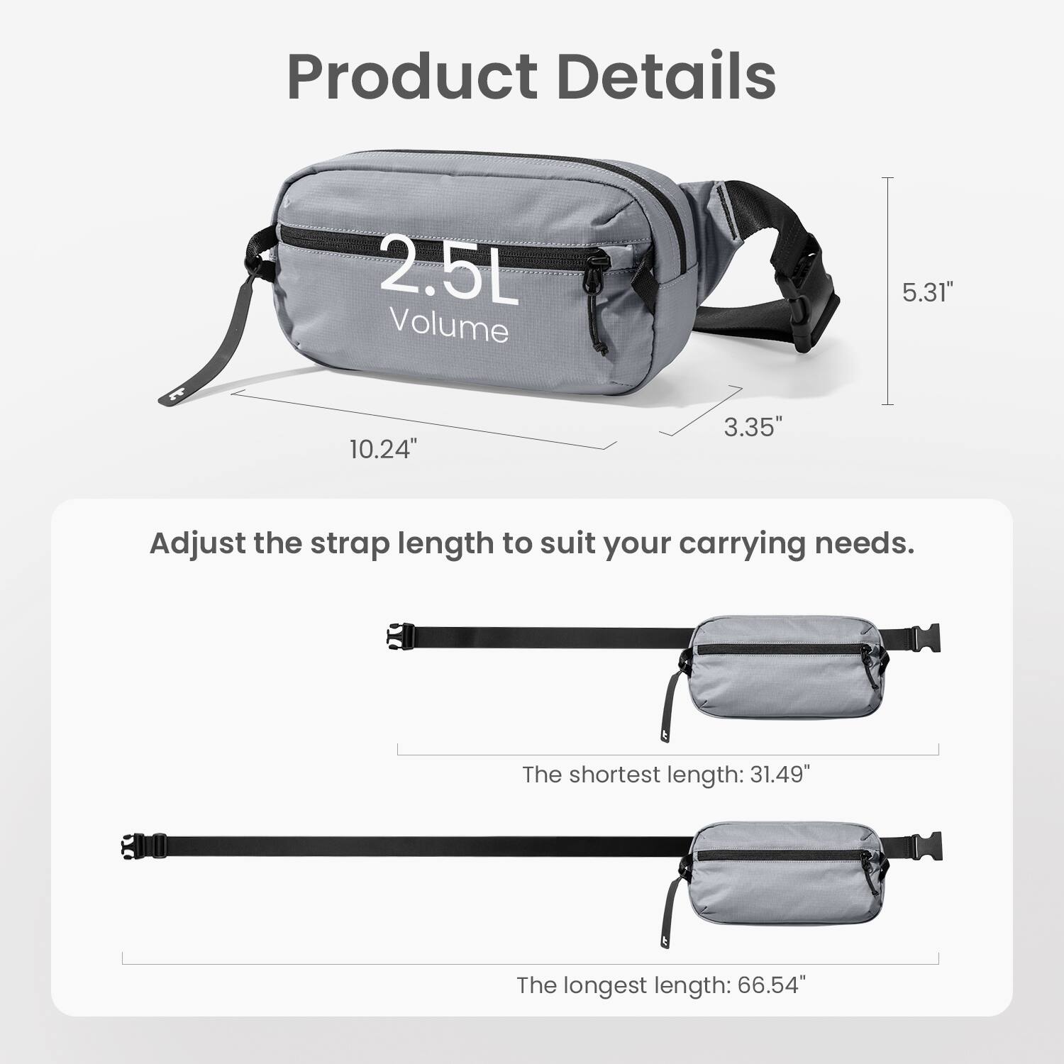 Product Details:

* 2.5L Volume
* 5.31" 10.24" 3.35"
* Adjust the strap length to suit your carrying needs.
* The shortest length: 31.49"
* The longest length: 66.54"