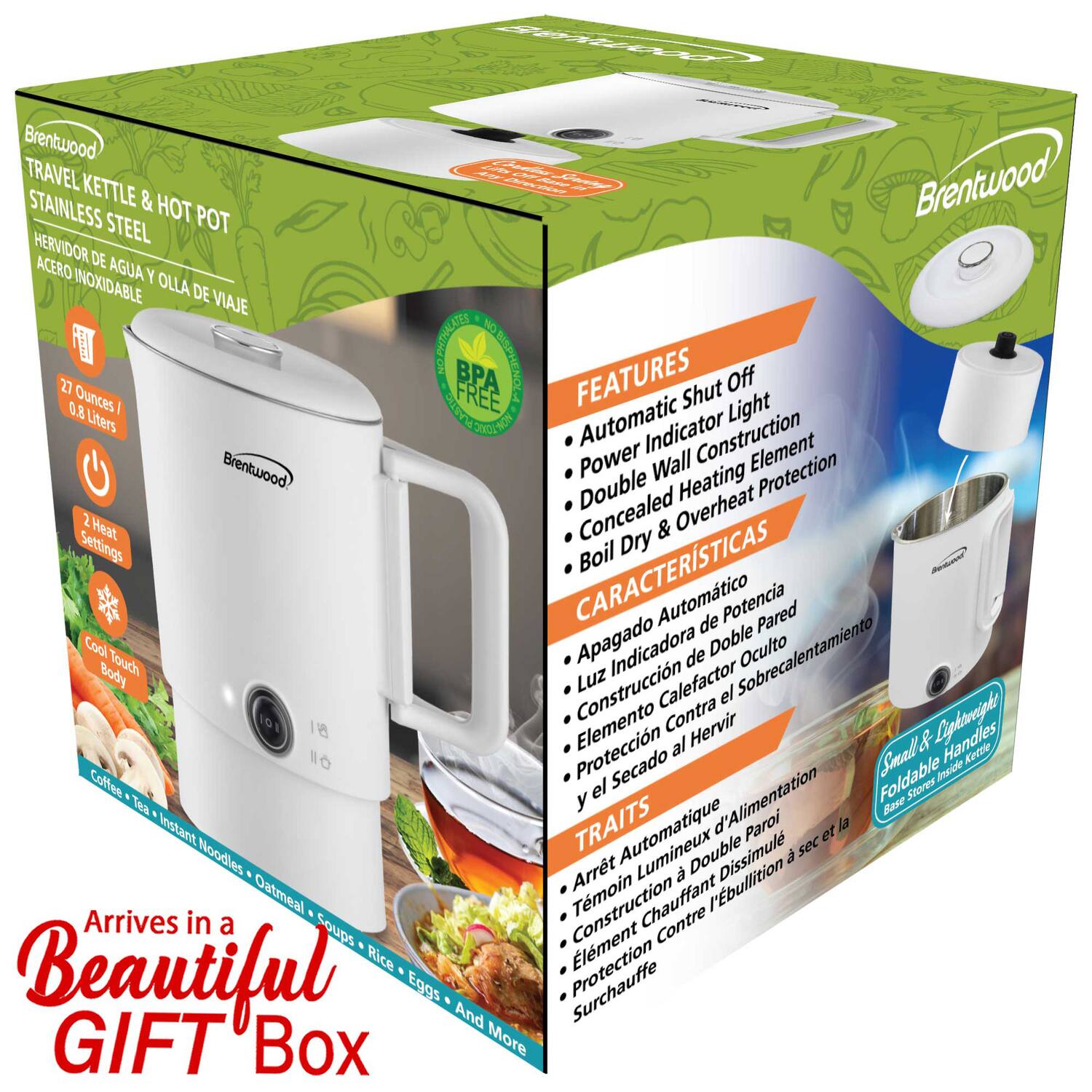 Brentwood TRAVEL KETTLE & HOT POT  
STAINLESS STEEL  
HERVIDOR DE AGUA Y OLLA DE VIAJE ACERO INOXIDABLE  

FEATURES  
- Automatic Shut Off  
- Power Indicator Light  
- Double Wall Construction  
- Concealed Heating Element  
- Boil Dry & Overheat Protection  

CARACTERÍSTICAS  
- Apagado Automático  
- Luz Indicadora de Potencia  
- Construcción de Pared Doble  
- Elemento de Calentamiento Oculto  
- Protección Contra Sobrecalentamiento  

TRAITS  
- Arrêt Automatique  
- Lumière Indicateur de Puissance  
- Construction à Double Paroi  
- Élément de Chauffage Dissimulé  
- Protection Contre la Surchauffe  

27 Ounces / 0.8 Liters  
2 Heat Settings  
Cool Touch Body  
Small & Lightweight  
Foldable Handles  

Arrives in a Beautiful GIFT Box  

BPA FREE