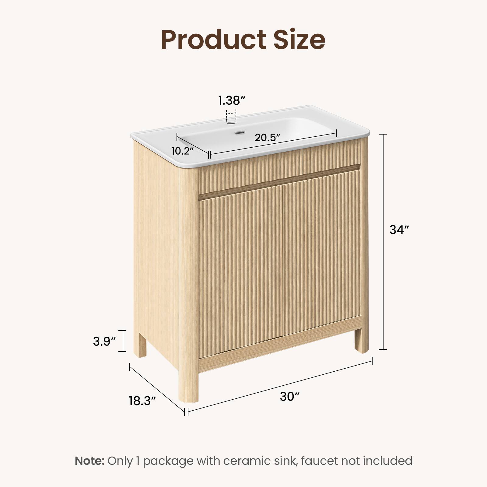 Product Size

1.38"  
10.2"  
20.5"  
34"  
3.9"  
18.3"  
30"

Note: Only 1 package with ceramic sink, faucet not included