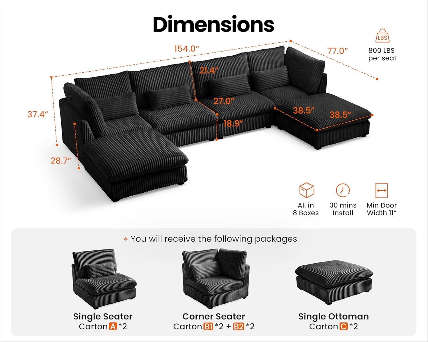 Dimensions: 154.0" x 21.4" x 77.0"  
Weight Capacity: 800 LBS per seat  
Seat Dimensions: 37.4" x 27.0" x 18.9"  
Backrest Dimensions: 38.5" x 38.5" x 28.7"  
All in 8 Boxes  
30 mins Install  
Min Door Width: 11"  

You will receive the following packages:  
- Single Seater Carton A *2  
- Corner Seater Carton B1 *2 + B2 *2  
- Single Ottoman Carton C *2