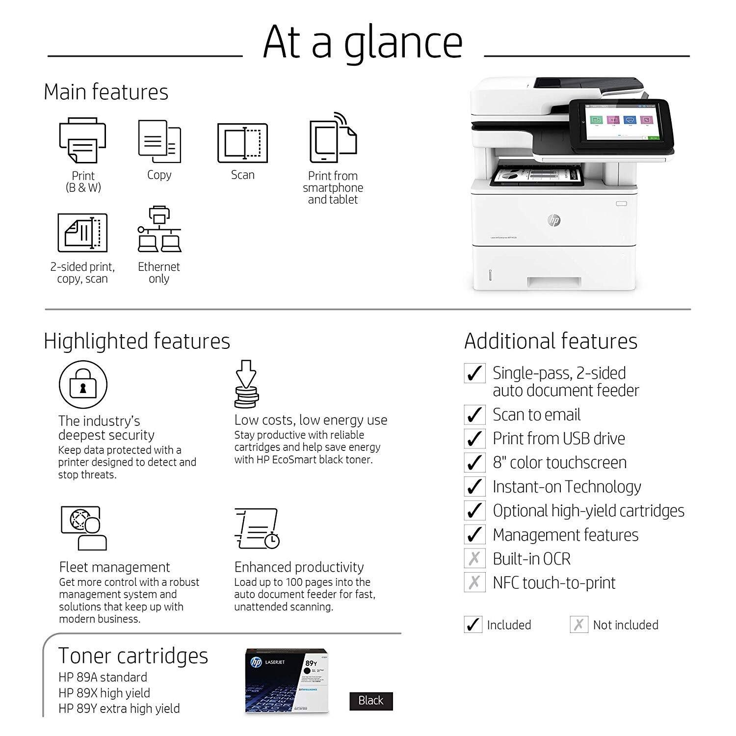 **At a glance**

**Main features**

- Print (B & W)
- Copy
- Scan
- Print from smartphone and tablet
- 2-sided print, copy, scan
- Ethernet only

**Highlighted features**

- The industry's deepest security: Keep data protected with a printer designed to detect and stop threats.
- Low costs, low energy use: Stay productive with reliable cartridges and help save energy with HP EcoSmart black toner.
- Fleet management: Get more control with a robust management system and auto document feeder for fast, unattended scanning.
- Enhanced productivity: Load up to 100 pages into the auto document feeder for fast, unattended scanning.

**Additional features**

- Single-pass, 2-sided auto document feeder
- Scan to email
- Print from USB drive
- 8" color touchscreen
- Instant-on Technology
- Optional high-yield cartridges
- Management features

**Toner cartridges**

- HP 89A standard
- HP 89X high yield
- HP 89Y extra high yield

**Included**

- Management features
- Built-in OCR
- NFC touch-to-print

**Not included**