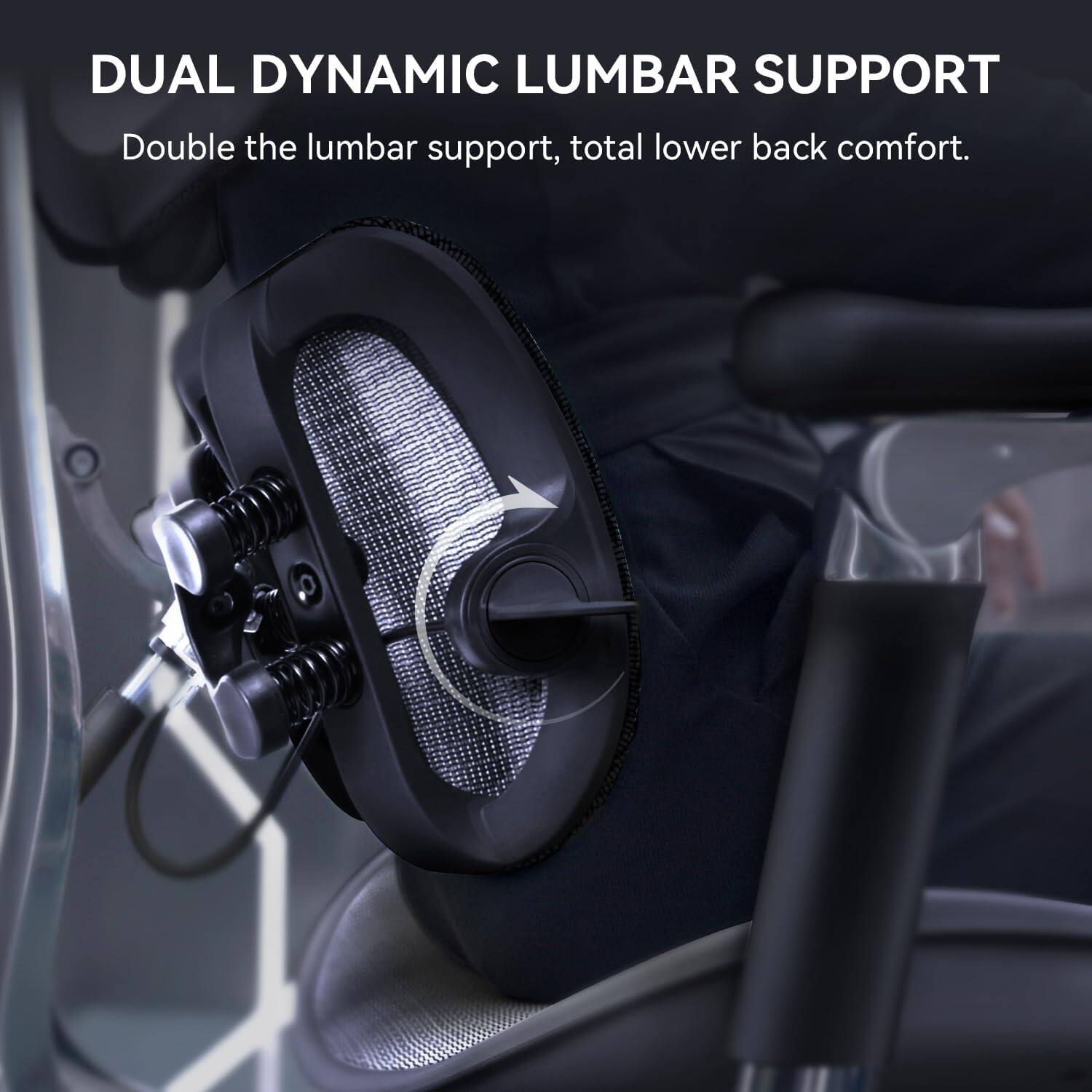 DUAL DYNAMIC LUMBAR SUPPORT  
Double the lumbar support, total lower back comfort.
