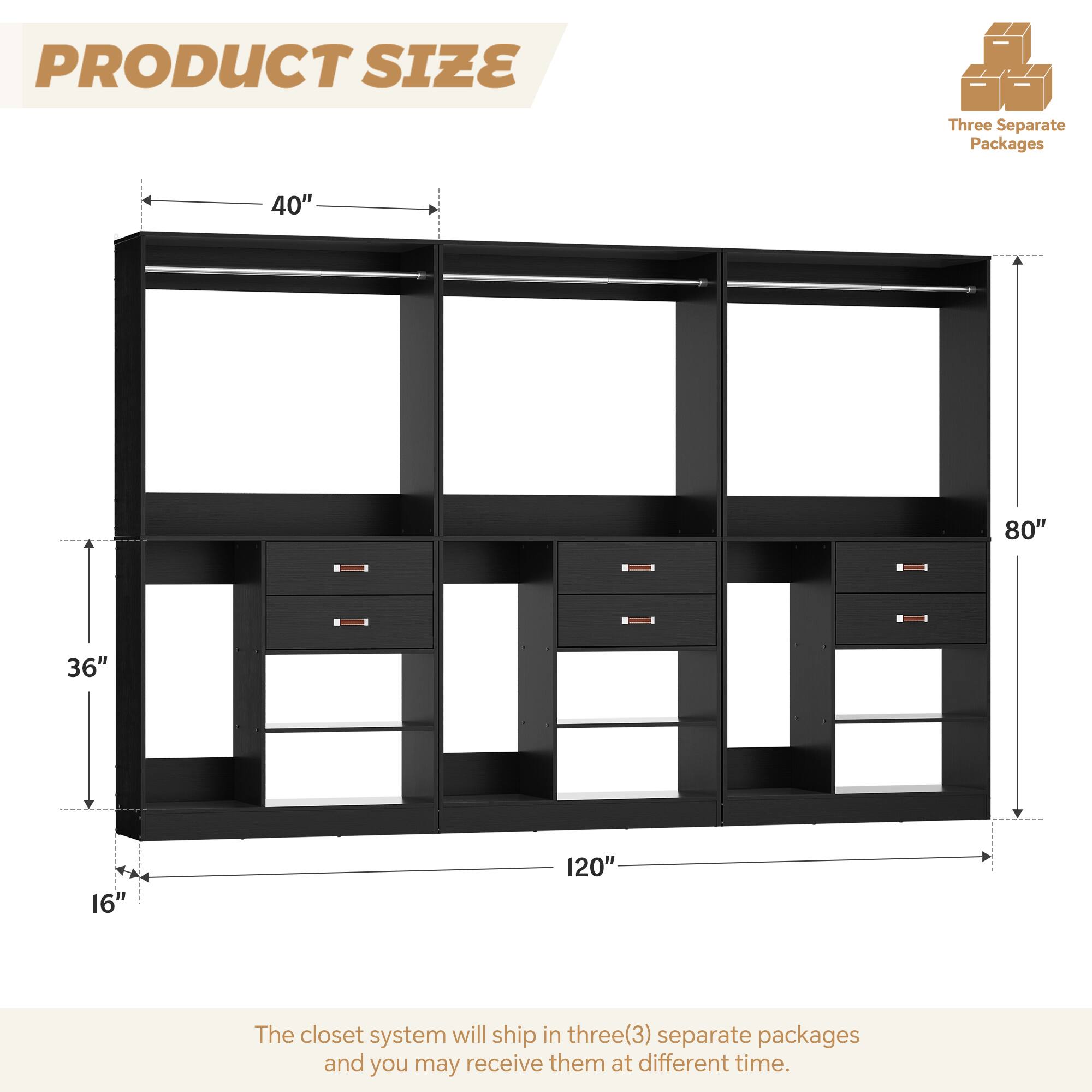 PRODUCT SIZE

Three Separate Packages

40" 80" 36" 16" 120"

The closet system will ship in three(3) separate packages and you may receive them at different time.
