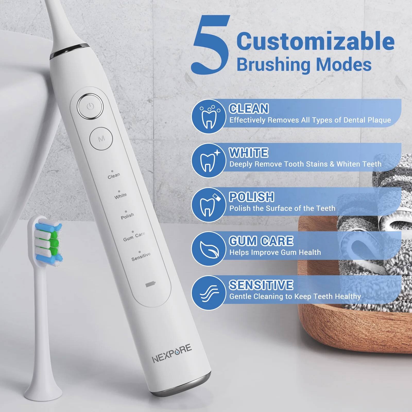 5 Customizable Brushing Modes

- CLEAN: Effectively Removes All Types of Dental Plaque
- WHITE: Deeply Remove Tooth Stains & Whiten Teeth
- POLISH: Polish the Surface of the Teeth
- GUM CARE: Helps Improve Gum Health
- SENSITIVE: Gentle Cleaning to Keep Teeth Healthy

NEXPORE