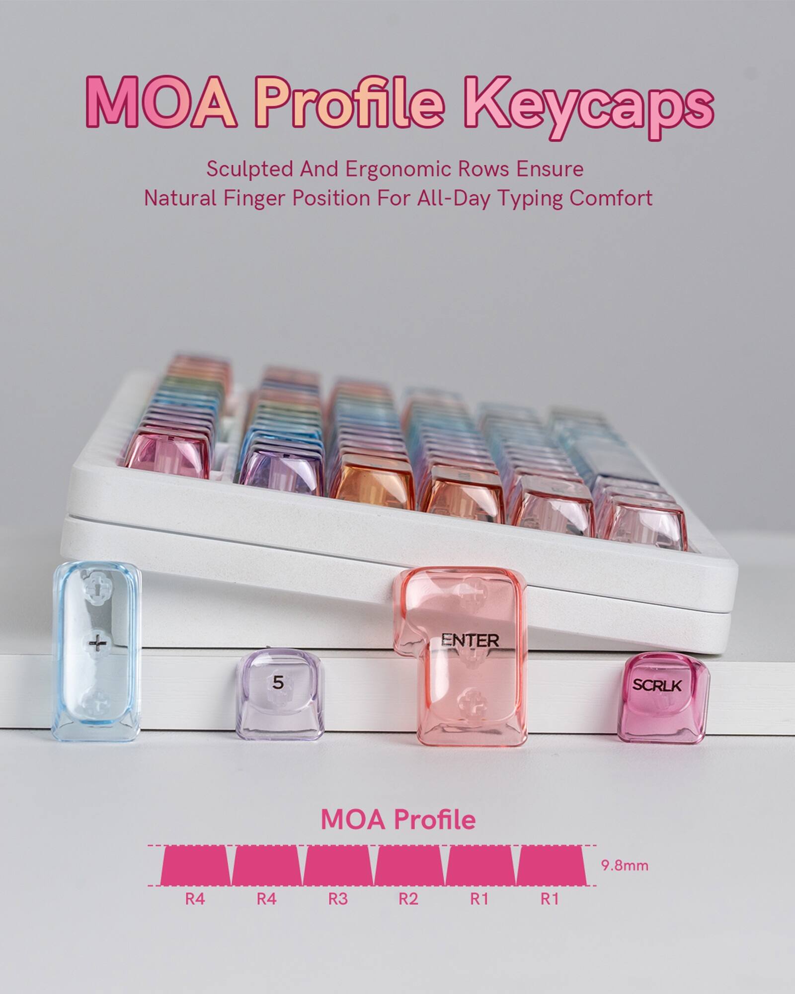 MOA Profile Keycaps  
Sculpted And Ergonomic Rows Ensure Natural Finger Position For All-Day Typing Comfort  

MOA Profile  
9.8mm  
R4 R4 R3 R2 R1 R1  

ENTER 5 SCRLK