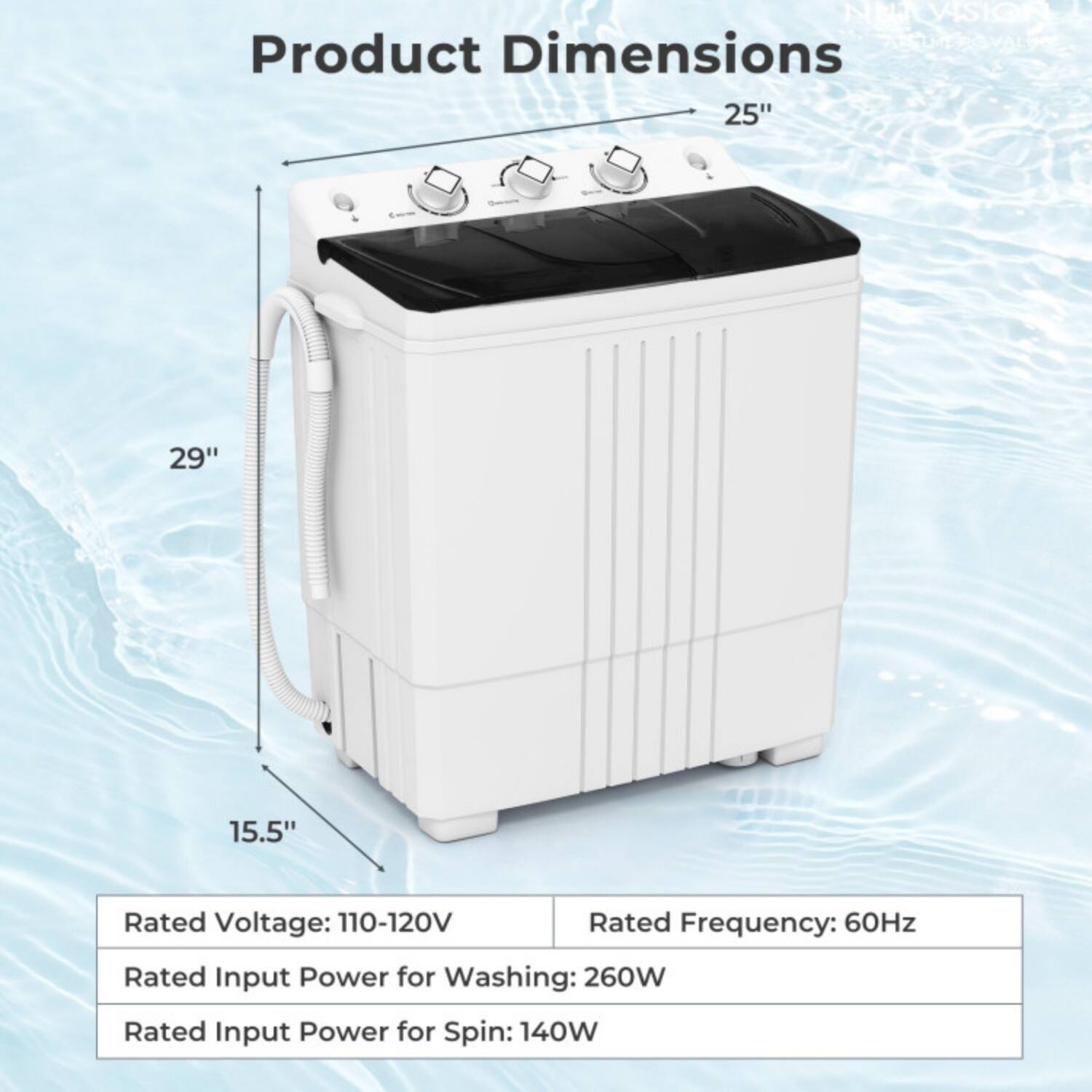 NEA ELTVISION  
Product Dimensions: 25" x 29" x 15.5"  
Rated Voltage: 110-120V  
Rated Frequency: 60Hz  
Rated Input Power for Washing: 260W  
Rated Input Power for Spin: 140W