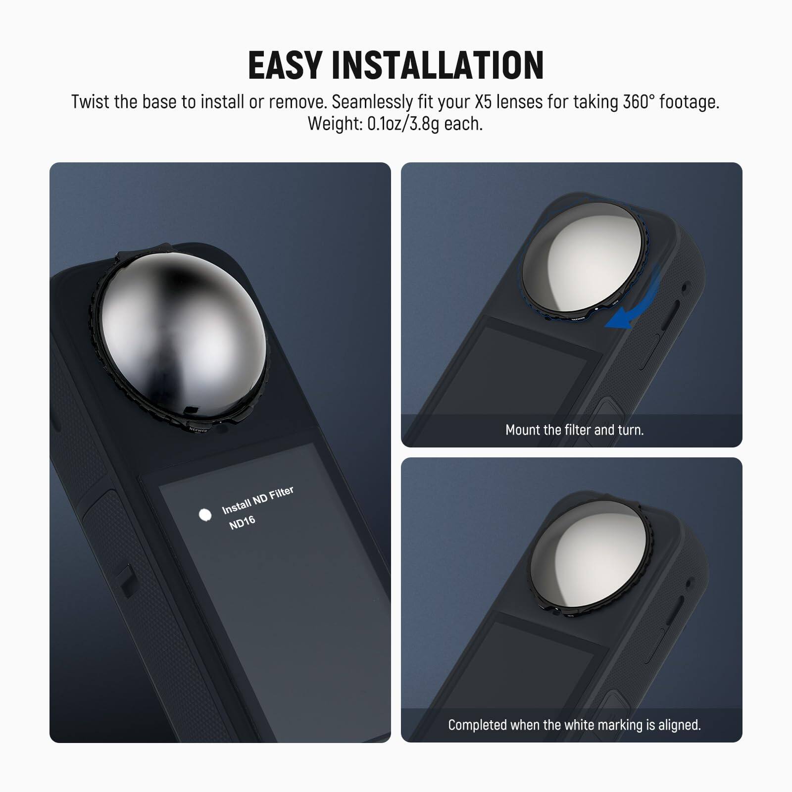 EASY INSTALLATION

Twist the base to install or remove. Seamlessly fit your X5 lenses for taking 360° footage. Weight: 0.1oz/3.8g each.

1. Mount the filter and turn.
2. Install ND Filter ND16
3. Completed when the white marking is aligned.