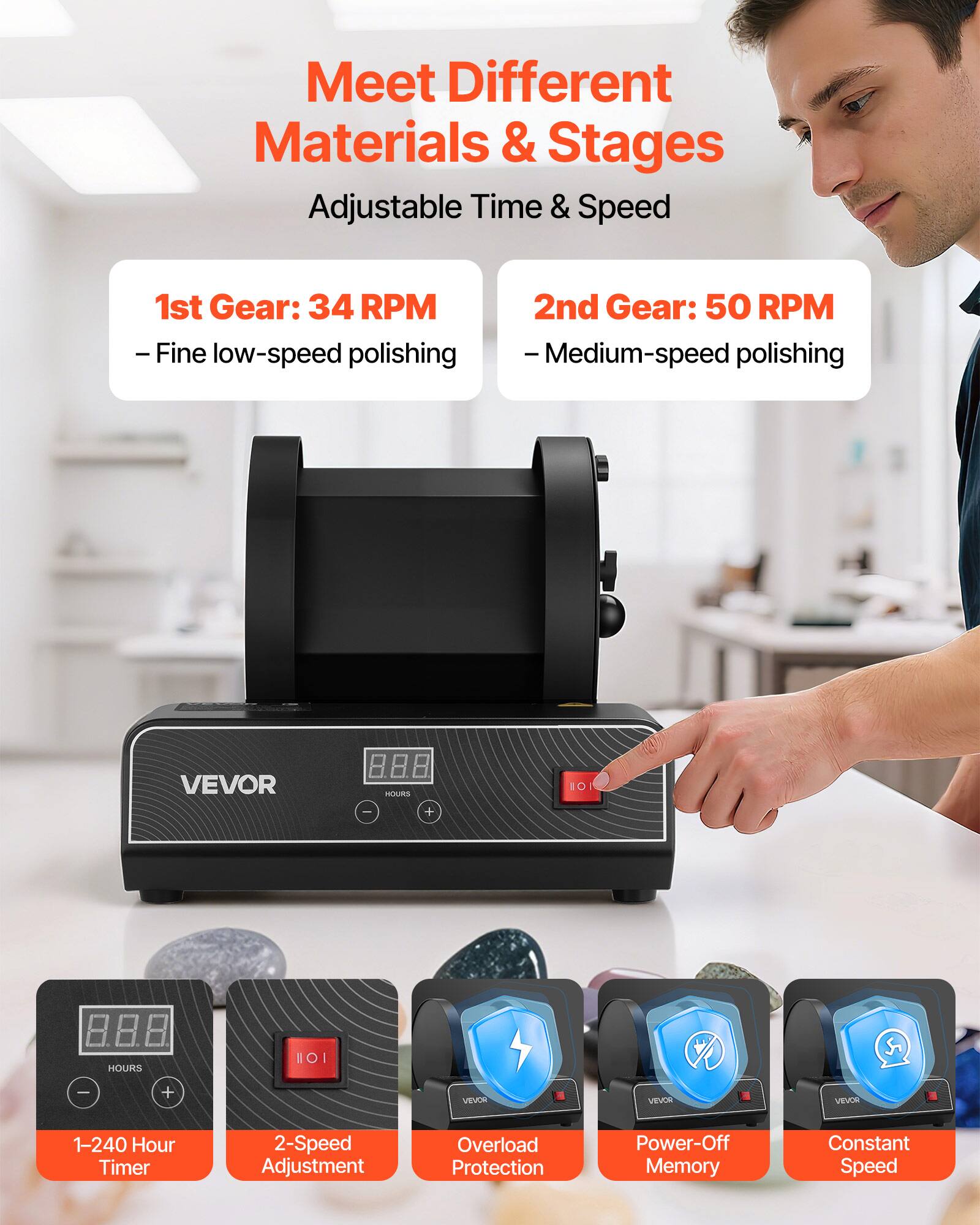 Meet Different Materials & Stages

Adjustable Time & Speed

1st Gear: 34 RPM  
- Fine low-speed polishing

2nd Gear: 50 RPM  
- Medium-speed polishing

VEVOR

1-240 Hour Timer  
2-Speed Adjustment  
Overload Protection  
Power-Off Memory  
Constant Speed