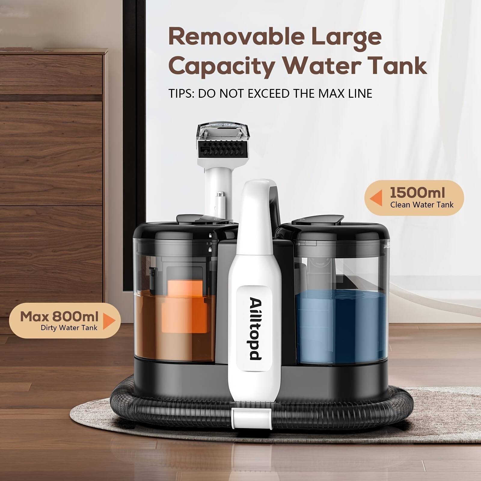 Removable Large Capacity Water Tank

TIPS: DO NOT EXCEED THE MAX LINE

1500ml Clean Water Tank

Max 800ml Dirty Water Tank

Ailltopd