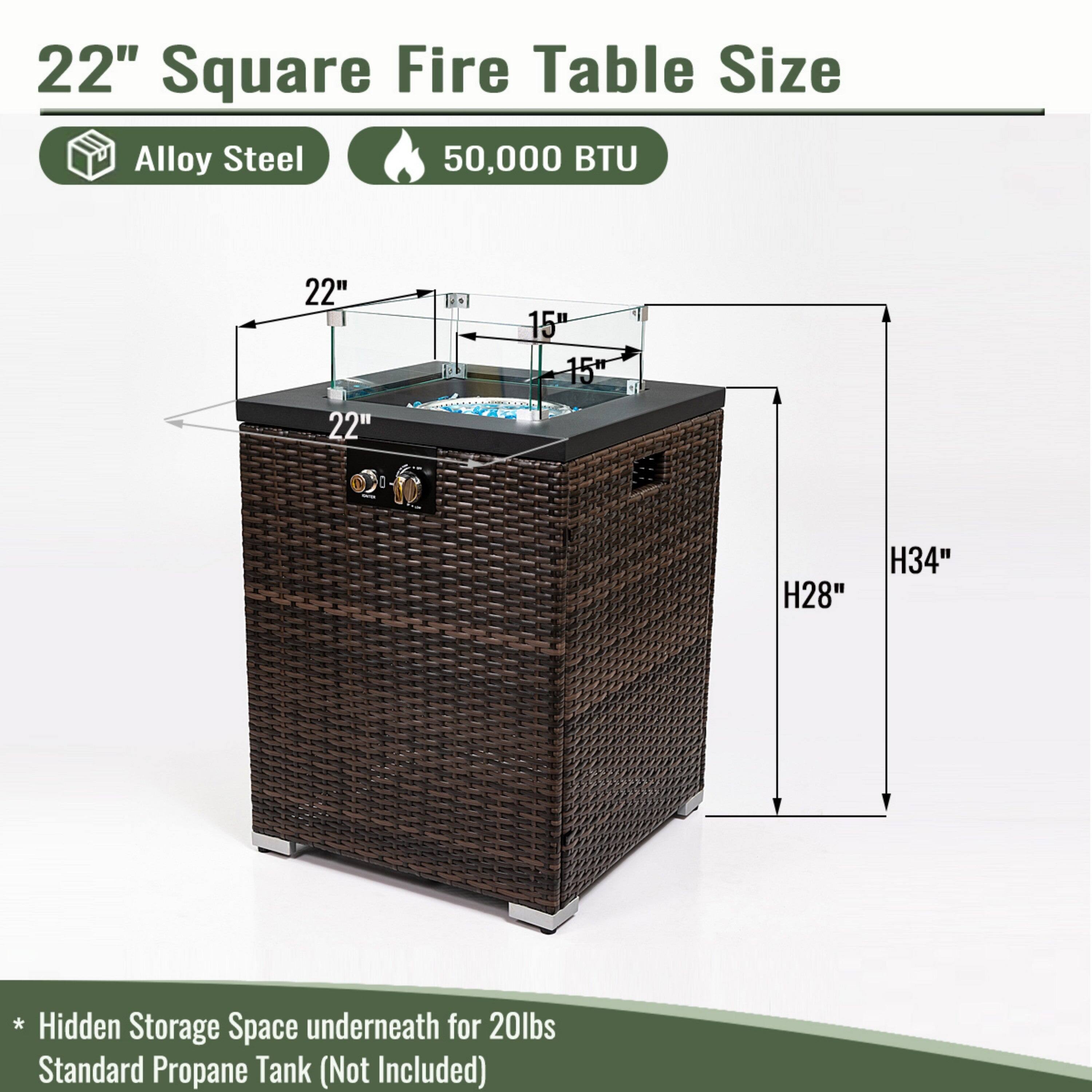 22" Square Fire Table Size  
Alloy Steel  
50,000 BTU  

22" x 22" x 15"  
H28" H34"  

* Hidden Storage Space underneath for 20lbs Standard Propane Tank (Not Included)