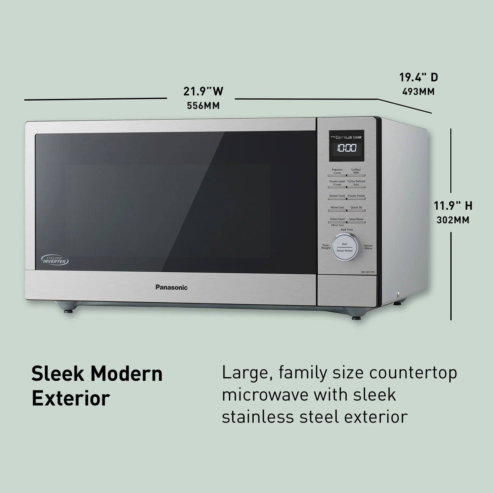 21.9"W 556MM  
19.4" D 493MM  
11.9" H 302MM  

*Genius works  
OH  
Popcon LAS  
Coffeel Milk  
Power Devel tube Defroc FLAVO Me  
Senior-Co Images Foods Mom/Led Quick Timer/Co Cook top/Teset 14ther Add The  
Sat Time! Weight Servi Delical  
Sendar Melu  
CYCLONE INVERTER  
SUGOOS-NN  
Panasonic  

Sleek Modern Exterior  
Large, family size countertop microwave with sleek stainless steel exterior