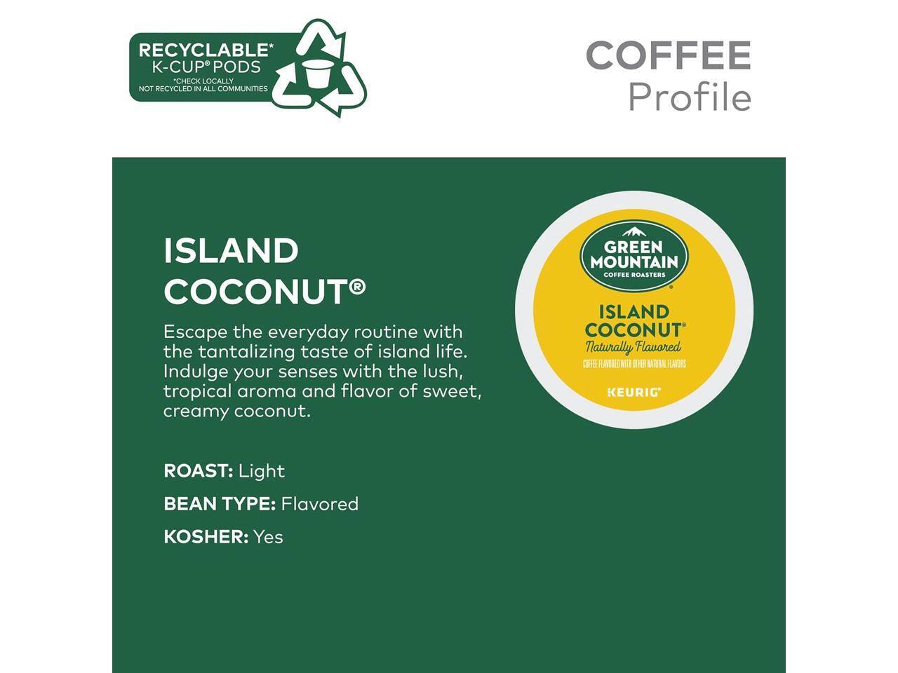 RECYCLABLE* K-CUP PODS  
CHECK LOCALLY NOT RECYCLED IN ALL COMMUNITIES  

COFFEE Profile  

ISLAND COCONUT  
Escape the everyday routine with the tantalizing taste of island life. Indulge your senses with the lush, tropical aroma and flavor of sweet, creamy coconut.  

GREEN MOUNTAIN COFFEE ROASTERS ISLAND COCONUT  
Naturally Flavored  

ROAST: Light  
BEAN TYPE: Flavored  
KOSHER: Yes