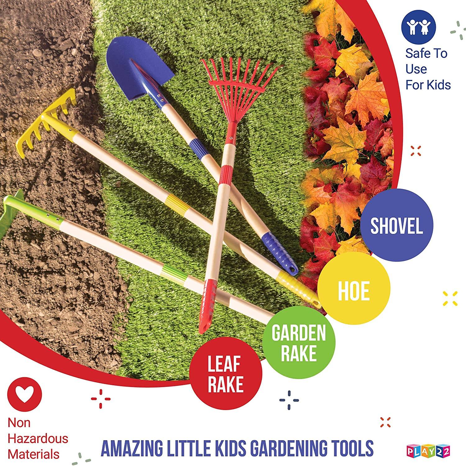 Safe To Use For Kids  
SHOVEL  
HOE  
GARDEN RAKE  
LEAF RAKE  
Non Hazardous Materials  
AMAZING LITTLE KIDS GARDENING TOOLS  
PLAY22