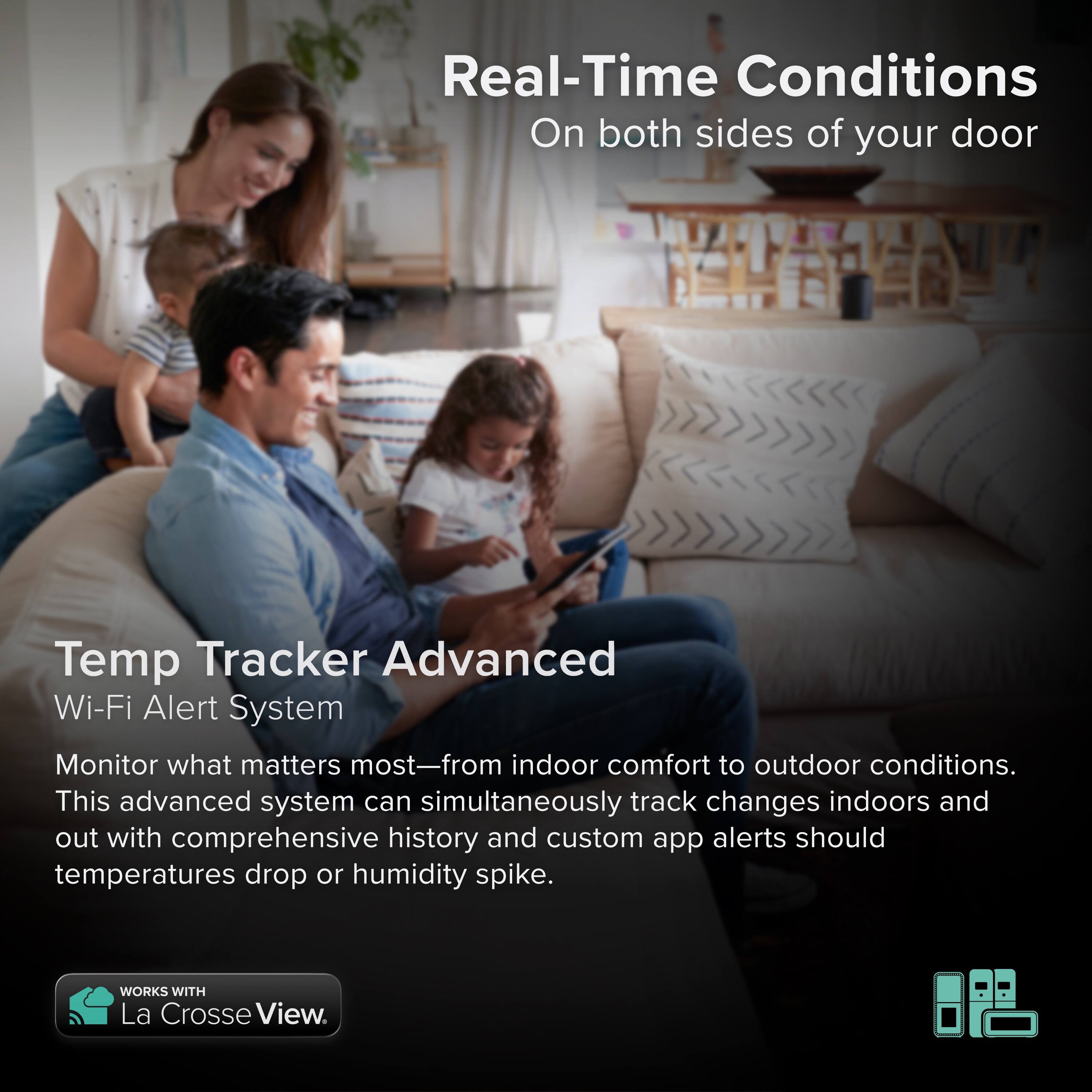 Real-Time Conditions  
On both sides of your door  

Temp Tracker Advanced  
Wi-Fi Alert System  

Monitor what matters most—from indoor comfort to outdoor conditions. This advanced system can simultaneously track changes indoors and out with comprehensive history and custom app alerts should temperatures drop or humidity spike.  

WORKS WITH La Crosse View.