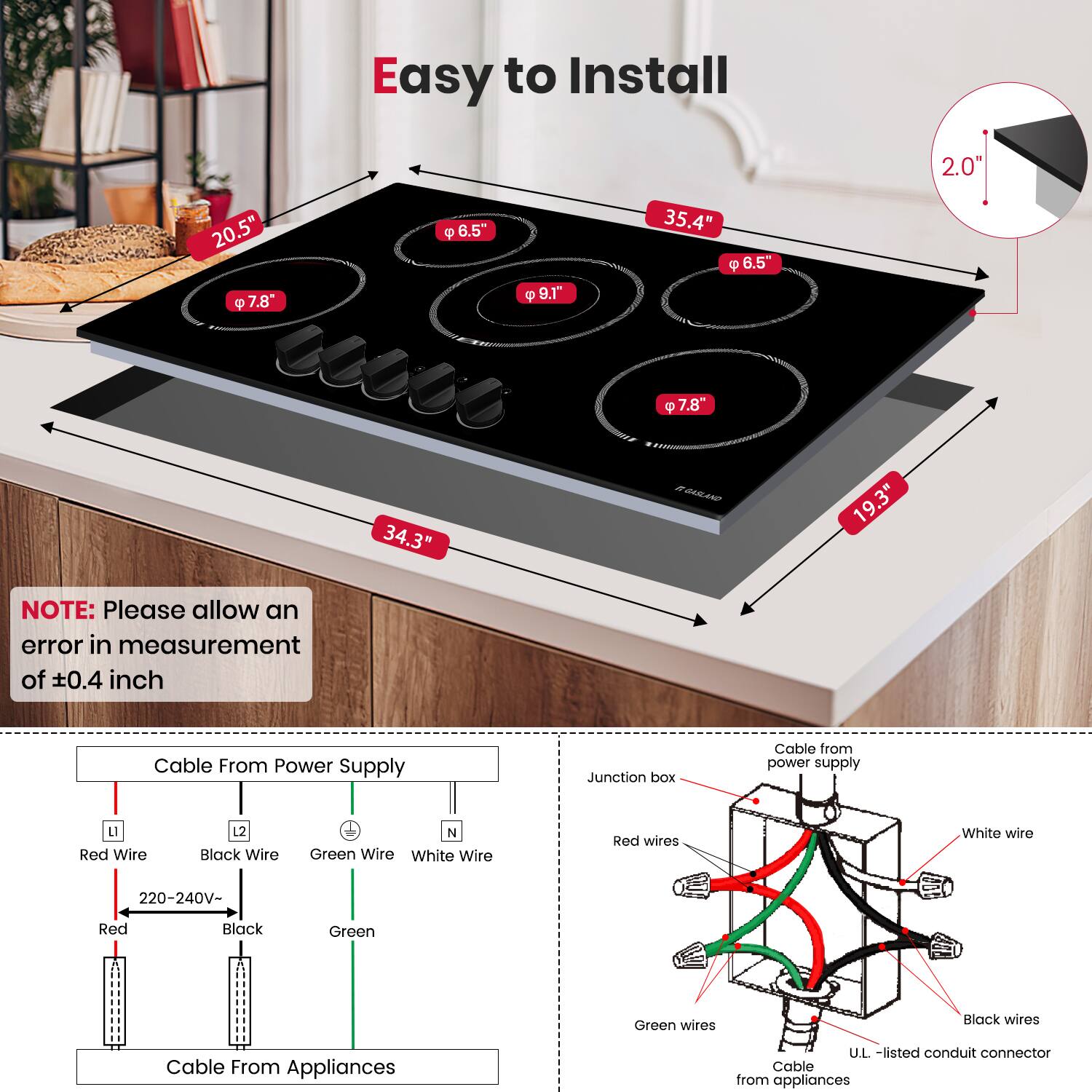 Easy to Install

2.0
20.5"
7.8"
6.5"
9.8"
35.4"
6.5"
7.8"
34.3"
19.3"

NOTE: Please allow an error in measurement of ±0.4 inch

Cable From Power Supply
Junction box
Cable from power supply
L Red Wire
2 Black Wire
N Green Wire
White Wire
Red wires
White wire
220-240V-
Red
Black
Green
Green wires
Black wires
Cable From Appliances
U.L. -listed conduit connector
Cable from appliances