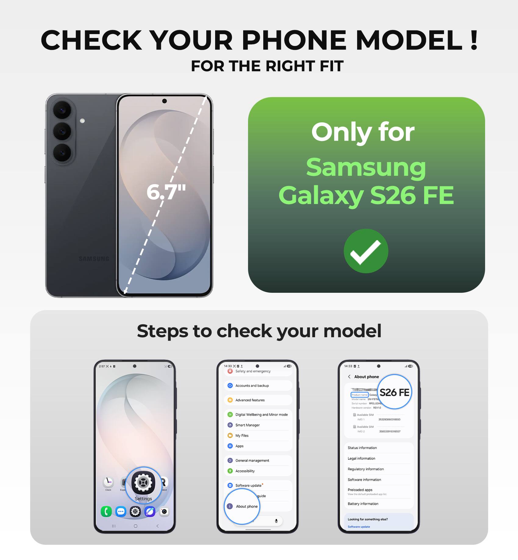 CHECK YOUR PHONE MODEL!  
FOR THE RIGHT FIT

6.7"  
Only for Samsung Galaxy S26 FE

SAMSUNG

Steps to check your model

- Go to Settings
- Tap on "About phone"
- Check your model