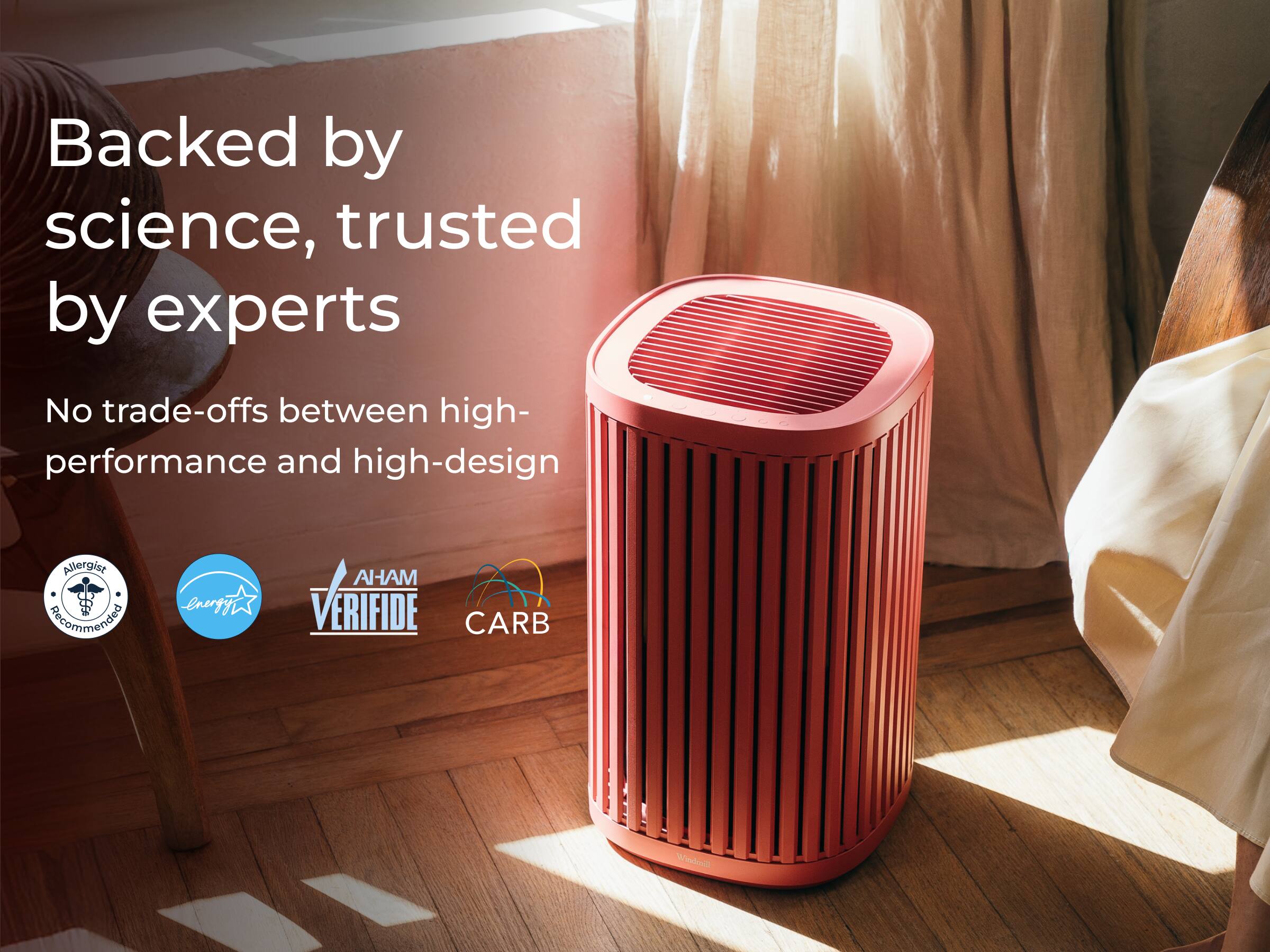 Backed by science, trusted by experts

No trade-offs between high-performance and high-design

Allergist Recommended  
AHAM VERIFIED  
Energy Star  
CARB