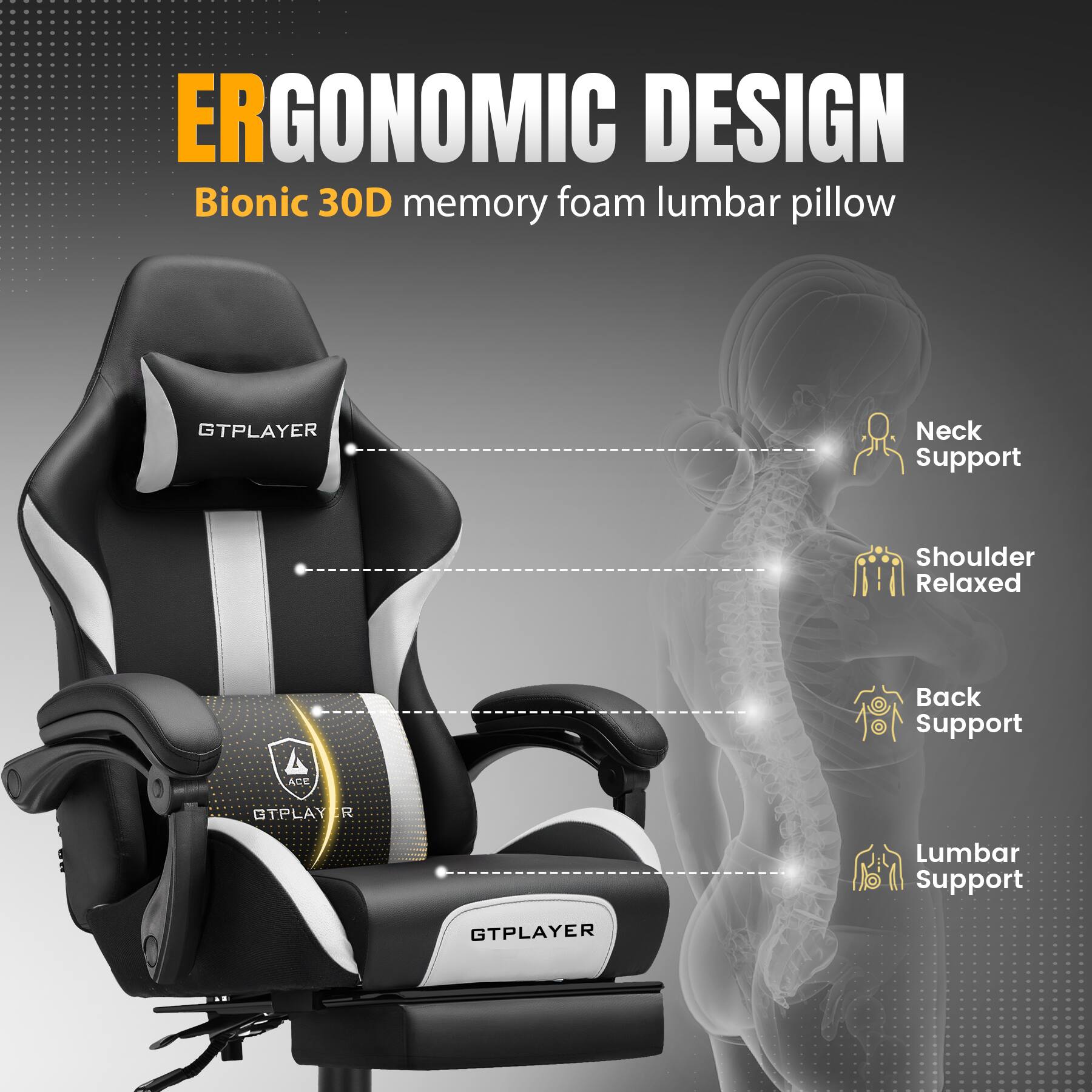 ERGONOMIC DESIGN  
Bionic 30D memory foam lumbar pillow  

- Neck Support  
- Shoulder Relaxed  
- Back Support  
- Lumbar Support  

GTPLAYER  
ACE GTPLAYER