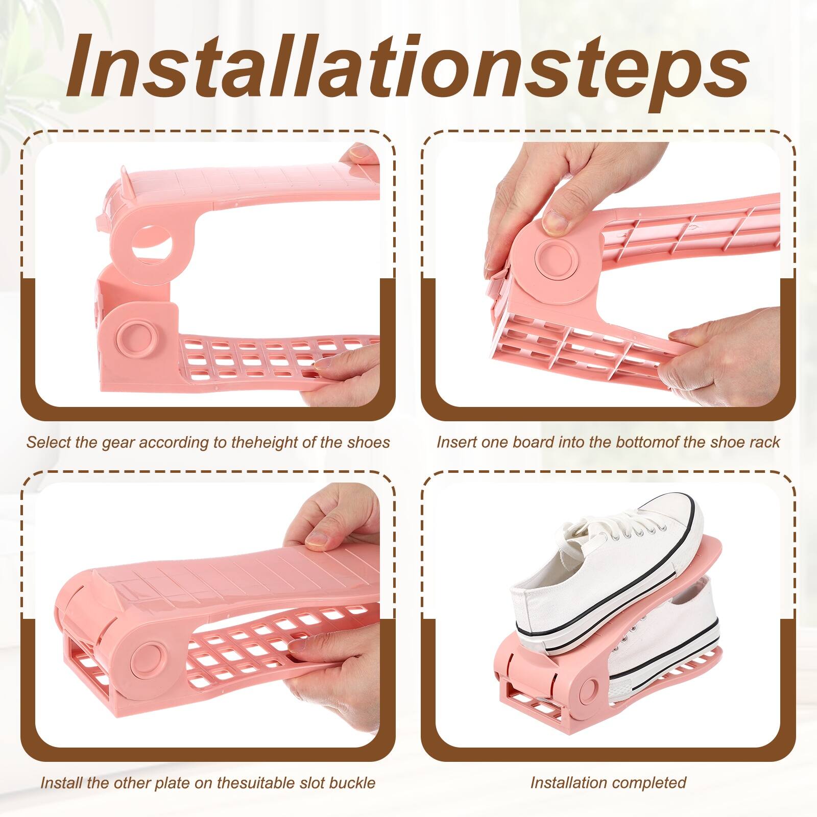 Installation steps

1. Select the gear according to the height of the shoes
2. Insert one board into the bottom of the shoe rack
3. Install the other plate on the suitable slot buckle
4. Installation completed