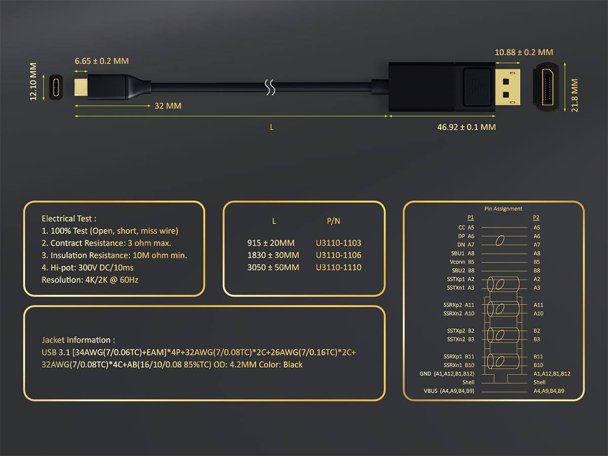 12.10 ± 0.2 MM  
6.65 ± 0.2 MM  
32 MM  
10.88 ± 0.2 MM  
46.92 ± 0.1 MM  
21.8 MM  

Electrical Test:  
1. 100% Test (Open, short, miss wire)  
2. Contact Resistance: 3 ohm max.  
3. Insulation Resistance: 10M ohm min.  
4. Hi-pot: 300V DC/10ms  
Resolution: 4K/2K @ 60Hz  

Jacket Information:  
USB 3.1 [34AWG(7/0.06TC)+EAMJ*4P+32AWG(7/0.08TC)*2C+26AWG(7/0.16TC)*2C]  
32AWG(7/0.08TC)*4C+AB(16/10/0.0885TC) OD: 4.2MM Color: Black  

L  
P/N  
915 ± 20