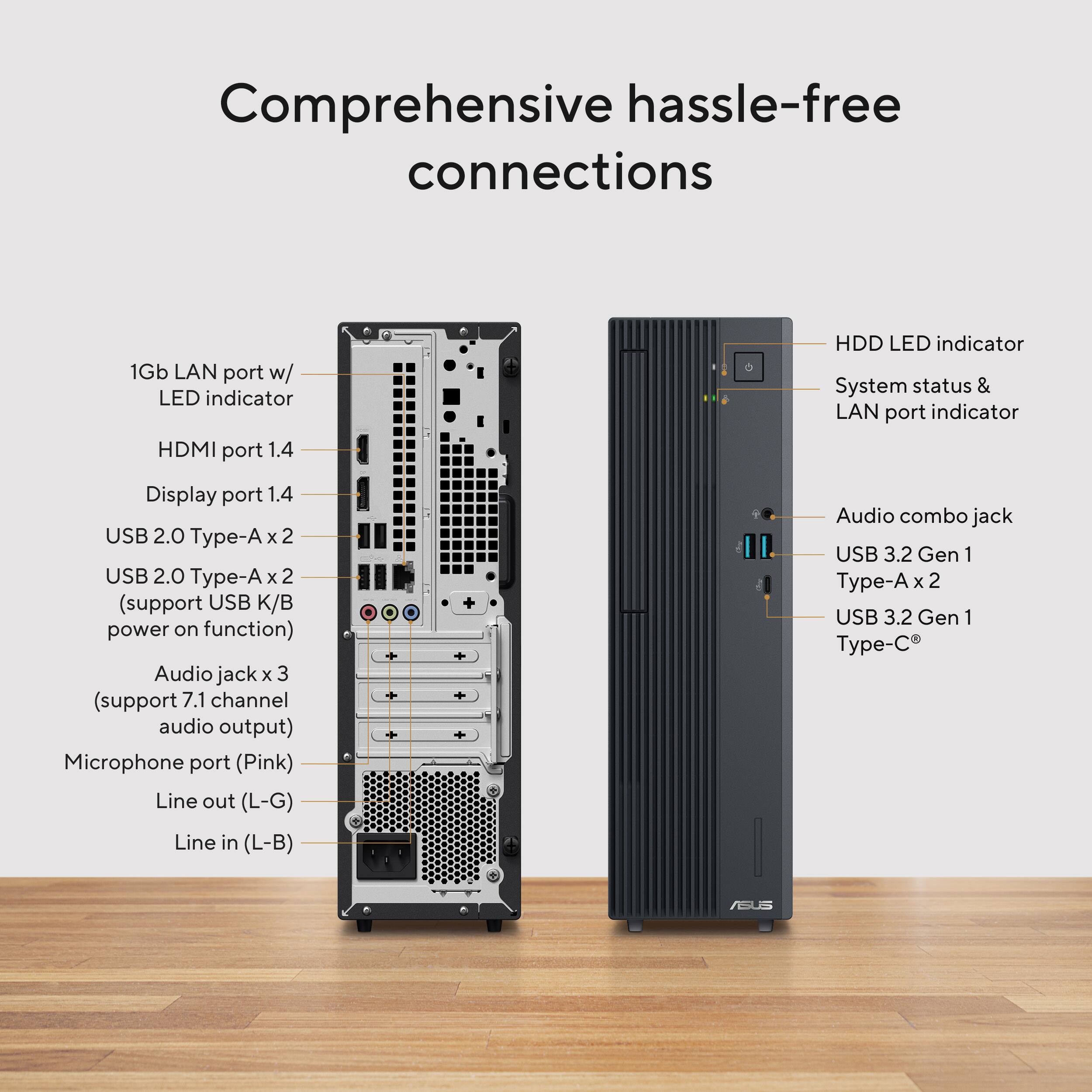 Comprehensive hassle-free connections

1Gb LAN port w/ LED indicator  
HDMI port 1.4  
Display port 1.4  
USB 2.0 Type-A x 2  
USB 2.0 Type-A x 2 (support USB K/B power on function)  
Audio jack x 3 (support 7.1 channel audio output)  
Microphone port (Pink)  
Line out (L-G)  
Line in (L-B)  

HDD LED indicator  
System status & LAN port indicator  
Audio combo jack  
USB 3.2 Gen 1 Type-A x 2  
USB 3.2 Gen 1 Type-C
