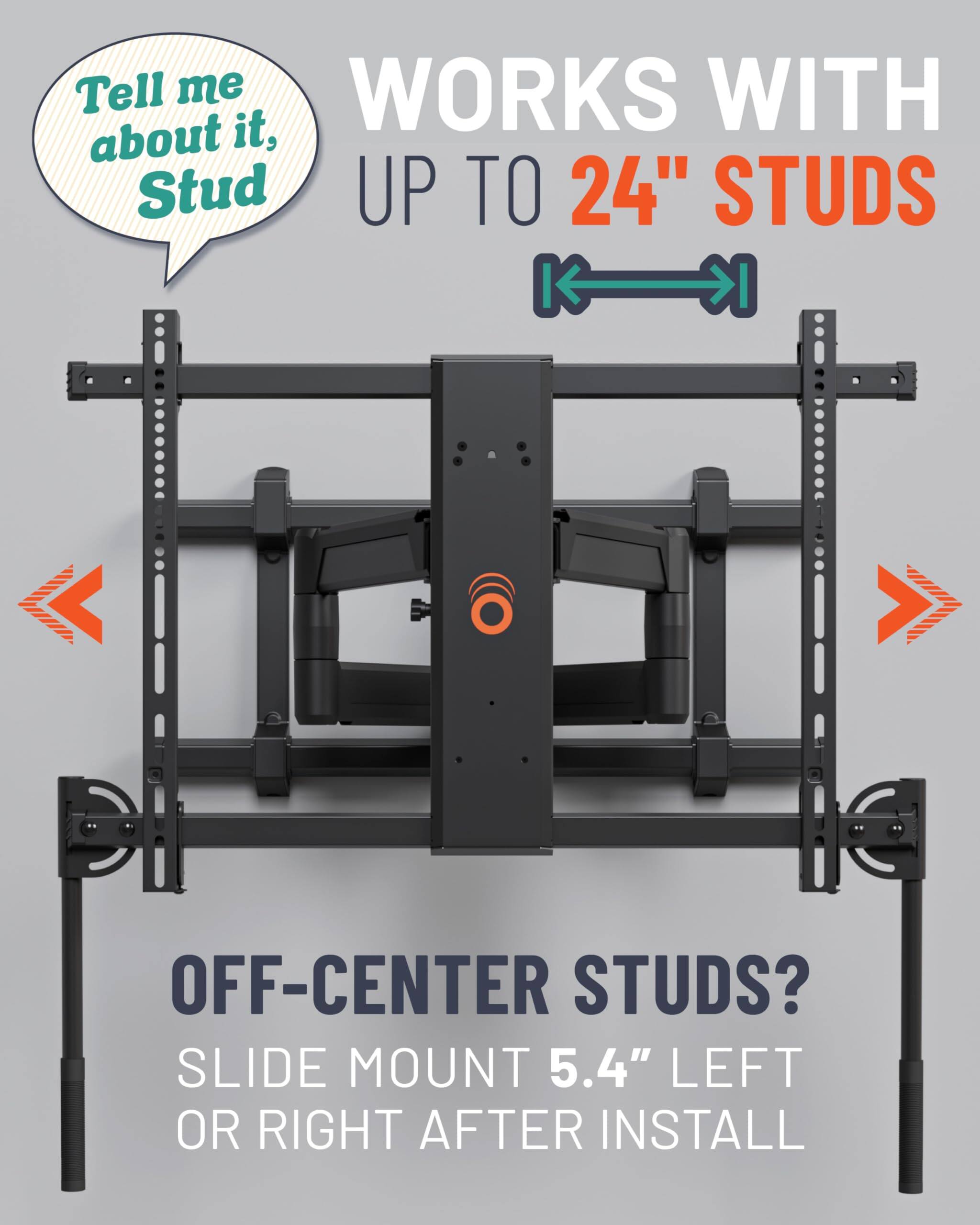 Tell me about it, Stud
WORKS WITH UP TO 24" STUDS
OFF-CENTER STUDS? SLIDE MOUNT 5.4" LEFT OR RIGHT AFTER INSTALL