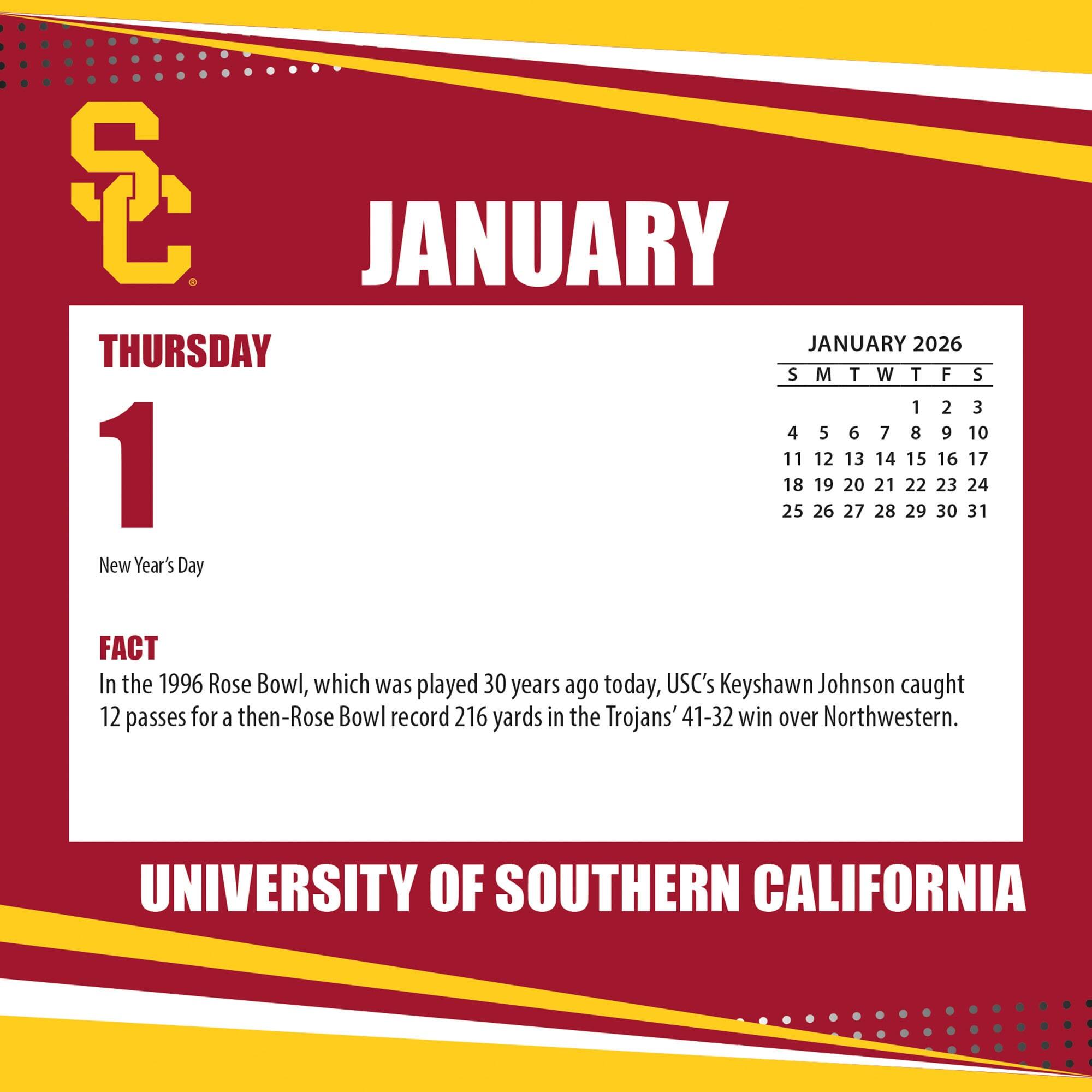 **JANUARY**

**THURSDAY 1**

New Year's Day

**FACT**

In the 1996 Rose Bowl, which was played 30 years ago today, USC's Keyshawn Johnson caught 12 passes for a then-Rose Bowl record 216 yards in the Trojans' 41-32 win over Northwestern.

**JANUARY 2026**

S M T W T F S

1 2 3

4 5 6 7 8 9 10

11 12 13 14 15 16 17

18 19 20 21 22 23 24

25 26 27 28 29 30 31

**UNIVERSITY OF SOUTHERN CALIFORNIA**