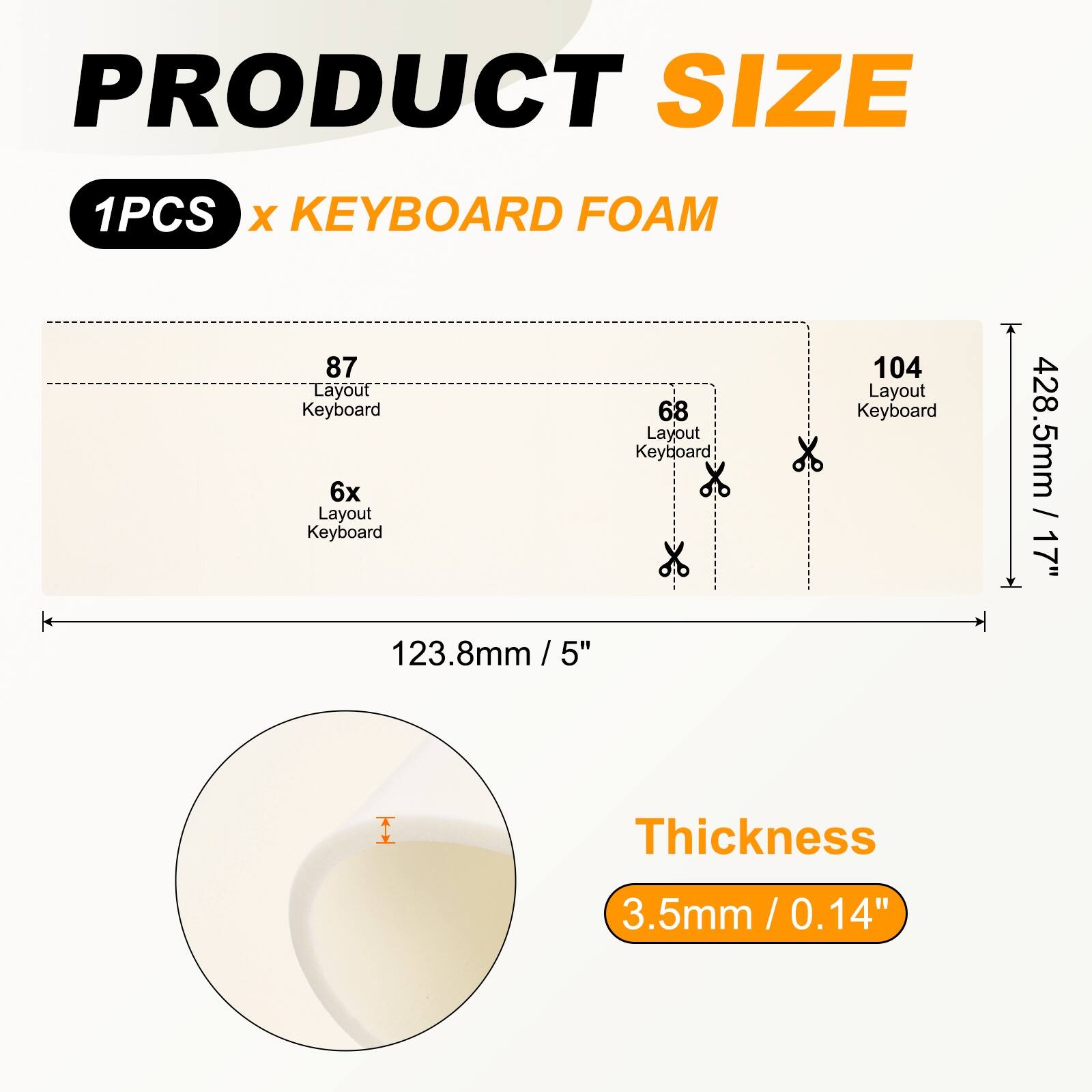 PRODUCT SIZE  
1PCS x KEYBOARD FOAM  

87 Layout Keyboard  
6x Layout Keyboard  
68 Layout Keyboard  
104 Layout Keyboard  

428.5mm / 17"  
123.8mm / 5"  

Thickness  
3.5mm / 0.14"