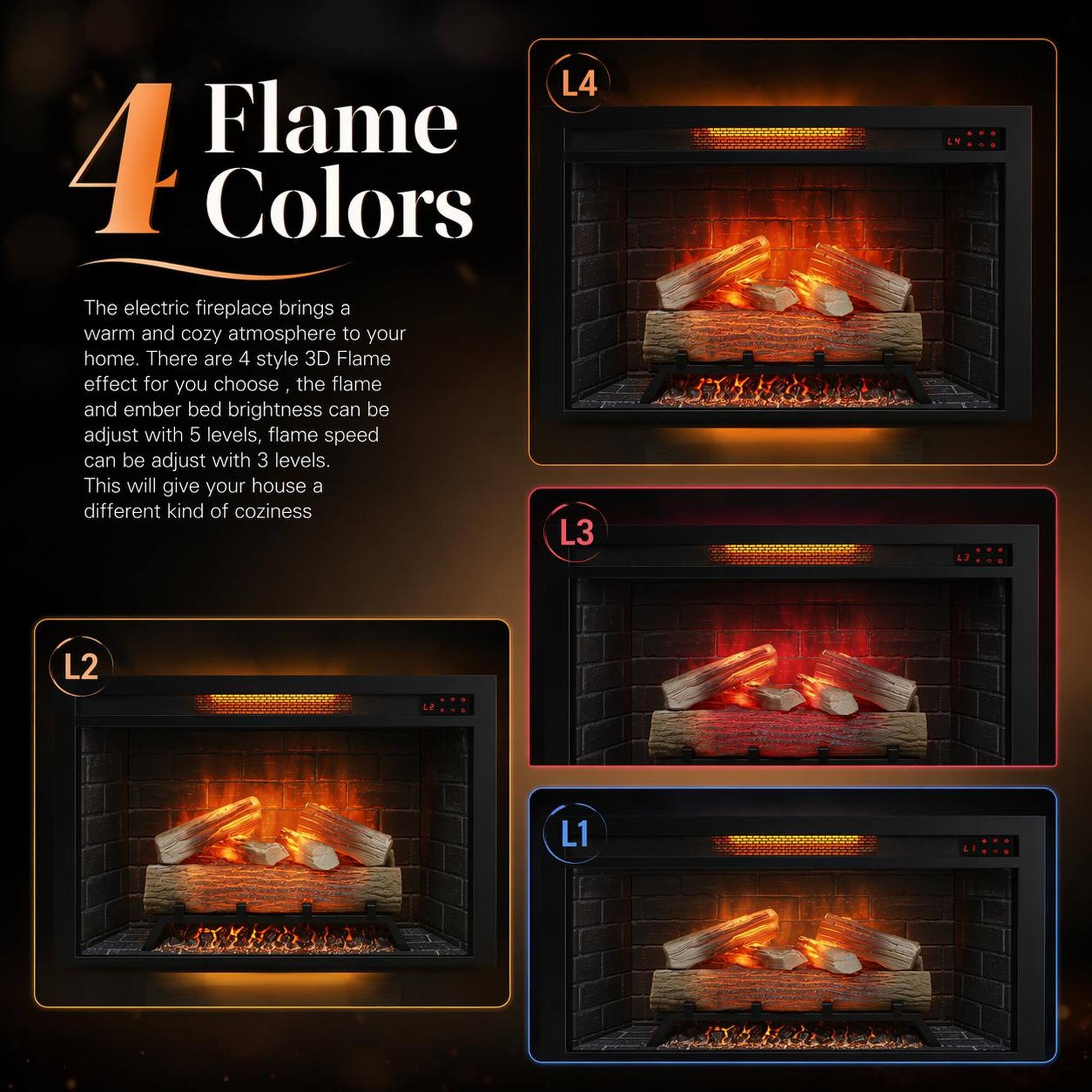4 Flame Colors

The electric fireplace brings a warm and cozy atmosphere to your home. There are 4 style 3D Flame effect for you to choose. The flame and ember bed brightness can be adjusted with 5 levels, flame speed can be adjusted with 3 levels. This will give your house a different kind of coziness.

L4
L3
L2
L1