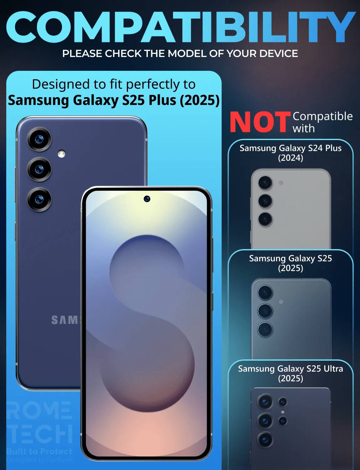 COMPATIBILITY  
PLEASE CHECK THE MODEL OF YOUR DEVICE  

Designed to fit perfectly to Samsung Galaxy S25 Plus (2025)  

NOT Compatible with  
Samsung Galaxy S24 Plus (2024)  
Samsung Galaxy S25 (2025)  
Samsung Galaxy S25 Ultra (2025)  

ROME TECH  
Built to Protect  
Designed to Perform