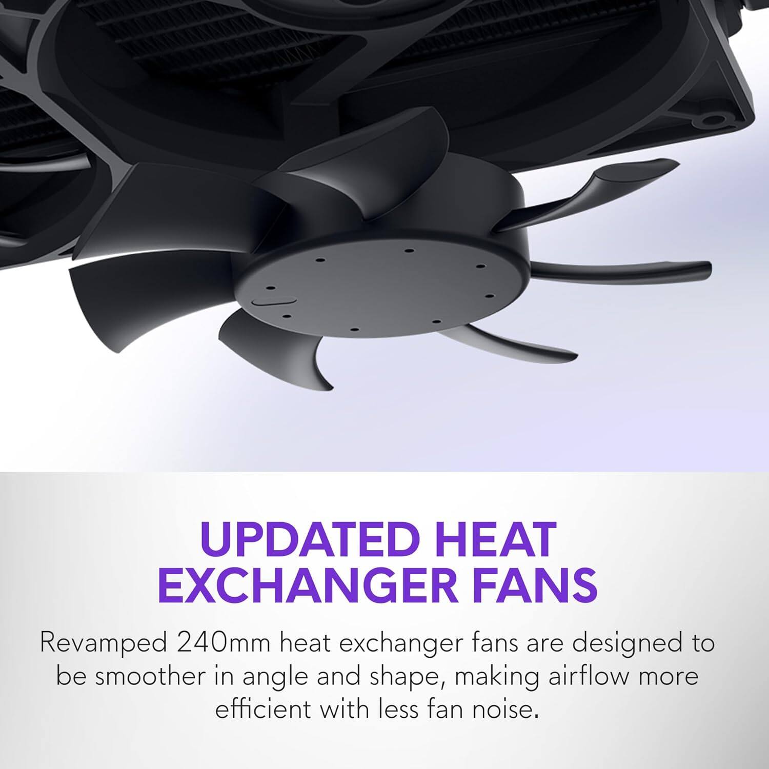 UPDATED HEAT EXCHANGER FANS

Revamped 240mm heat exchanger fans are designed to be smoother in angle and shape, making airflow more efficient with less fan noise.