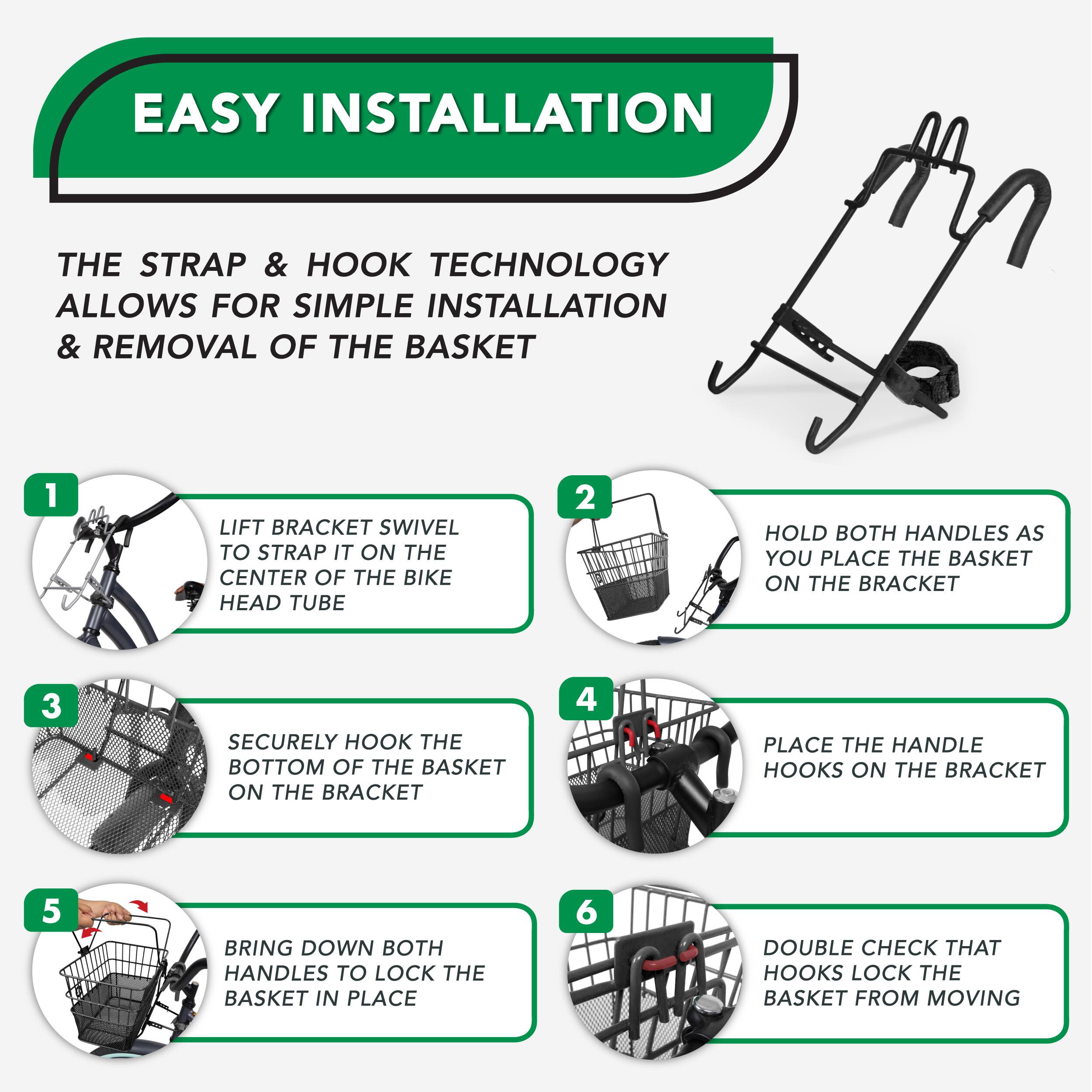 EASY INSTALLATION
THE STRAP & HOOK TECHNOLOGY ALLOWS FOR SIMPLE INSTALLATION & REMOVAL OF THE BASKET
1 LIFT BRACKET SWIVEL TO STRAP IT ON THE CENTER OF THE BIKE HEAD TUBE
2 HOLD BOTH HANDLES AS YOU PLACE THE BASKET ON THE BRACKET
3 SECURELY HOOK THE BOTTOM OF THE BASKET ON THE BRACKET
4 PLACE THE HANDLE HOOKS ON THE BRACKET
5 BRING DOWN BOTH HANDLES TO LOCK THE BASKET IN PLACE
6 DOUBLE CHECK THAT HOOKS LOCK THE BASKET FROM MOVING