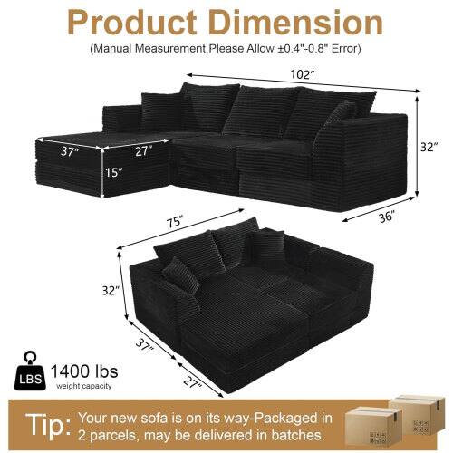 Product Dimension (Manual Measurement, Please Allow 0.4"-0.8" Error)  
102" x 37" x 15" x 27" x 32" x 75" x 36" x 32" x 37" x 1400 lbs  
LBS weight capacity: 27"  
Tip: Your new sofa is on its way-Packaged in 2 parcels, may be delivered in batches.