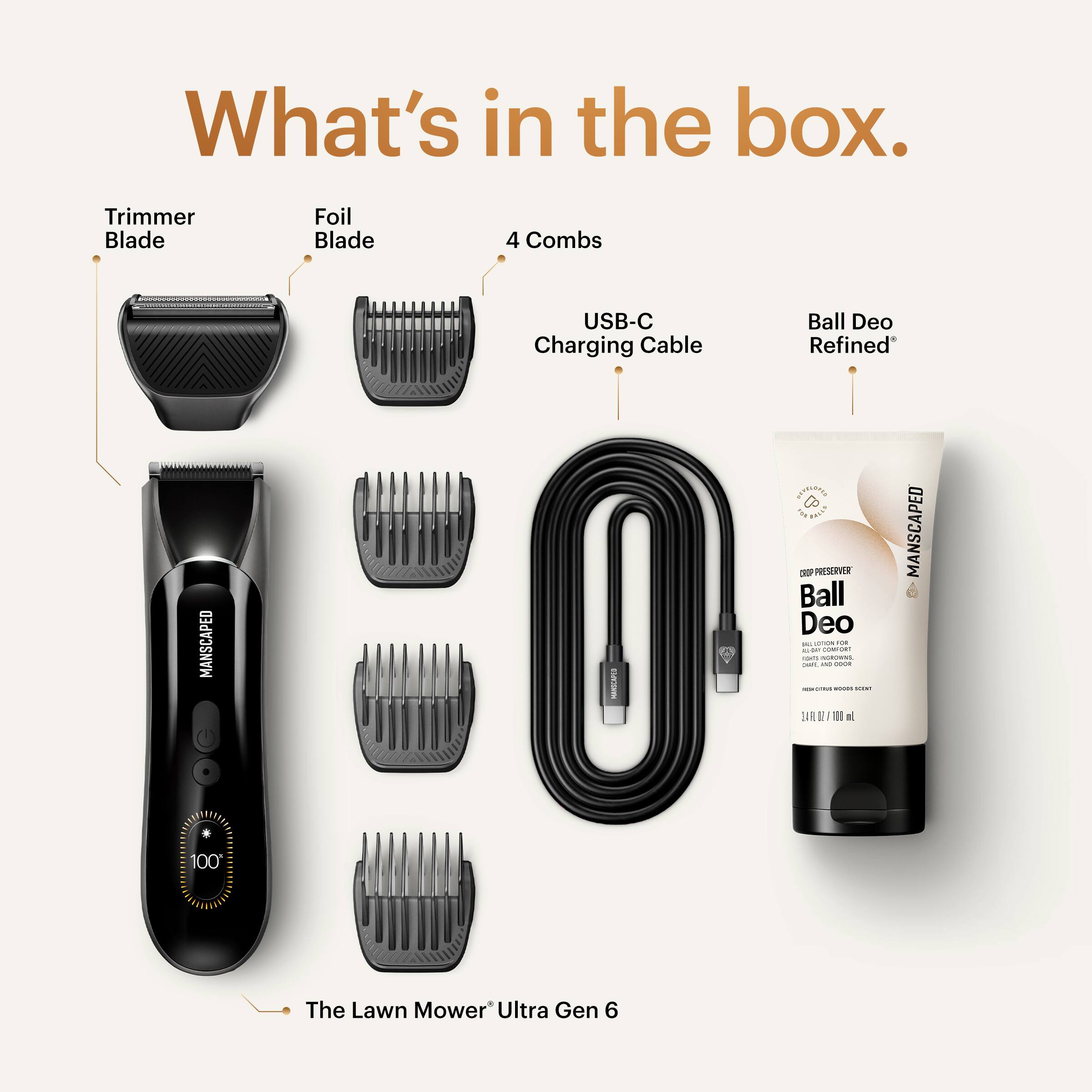 What's in the box.

- Trimmer Blade
- Foil Blade
- 4 Combs
- USB-C Charging Cable
- Ball Deo Refined
- The Lawn Mower Ultra Gen 6