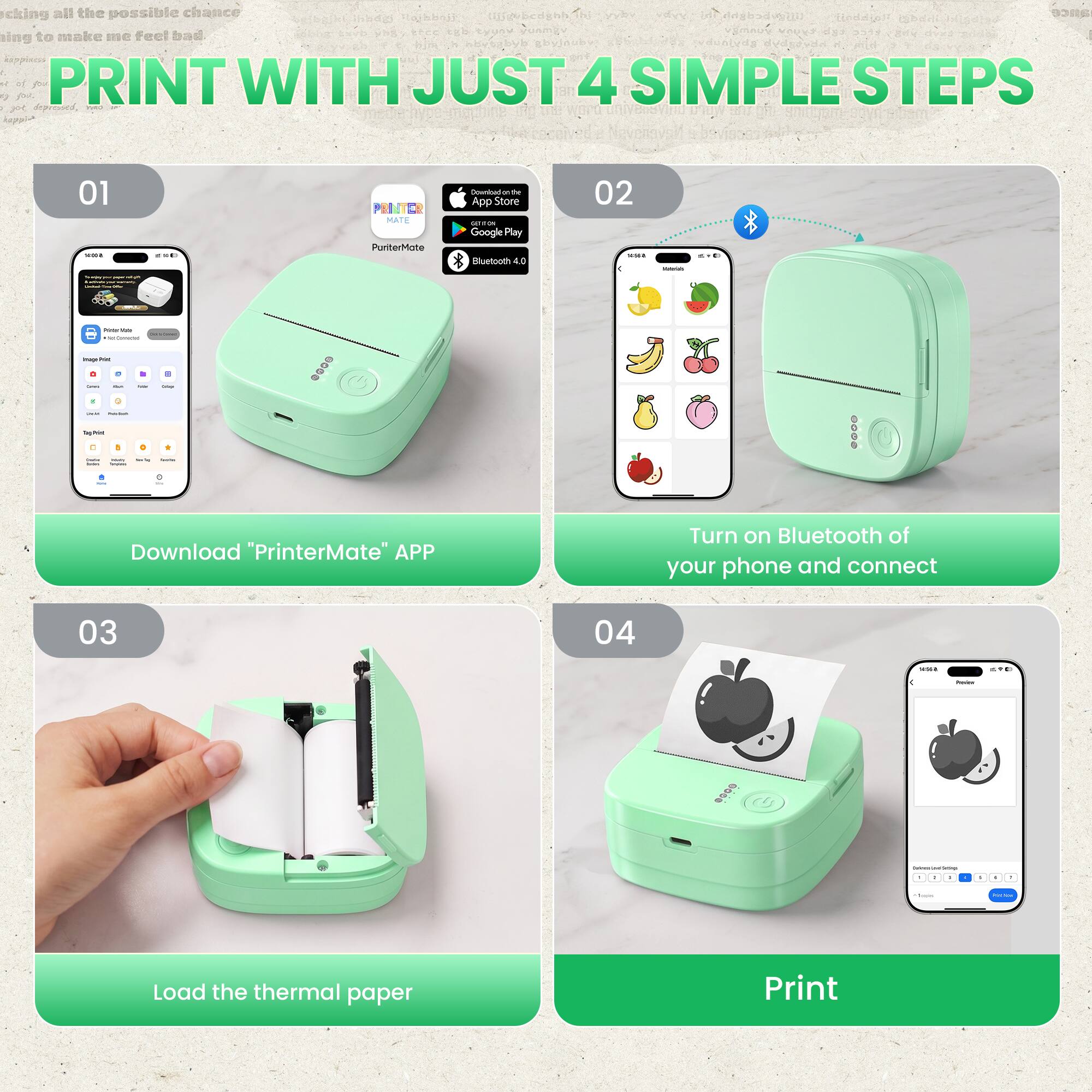 Taking all the possible chance  
keeping to make me feel bad  

PRINT WITH JUST 4 SIMPLE STEPS  

01  
Download "PrinterMate" APP  
PunterMate  
App Store  
Google Play  
Bluetooth 4.0  

02  
Turn on Bluetooth of your phone and connect  

03  
Load the thermal paper  

04  
Print