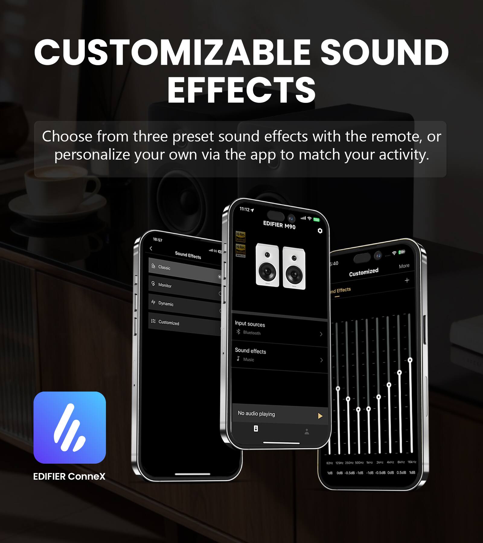 CUSTOMIZABLE SOUND EFFECTS  
Choose from three preset sound effects with the remote, or personalize your own via the app to match your activity.  

18:57 4W Sound Effects Classic Monitor Dynamic  
11:12 Res Vi-Res  
all EDIFIER M90  
:40 Customized Sound Effects  
More +  
SL Customized  
Input sources Bluetooth  
Sound effects Music  
No audio playing  
X thise 250mg 500M our 2012 boo are your  
EDIFIER ConneX  
1cll  
NS -0.5d8 1d8 ar- 0.568 K6 0.5:8 1d8
