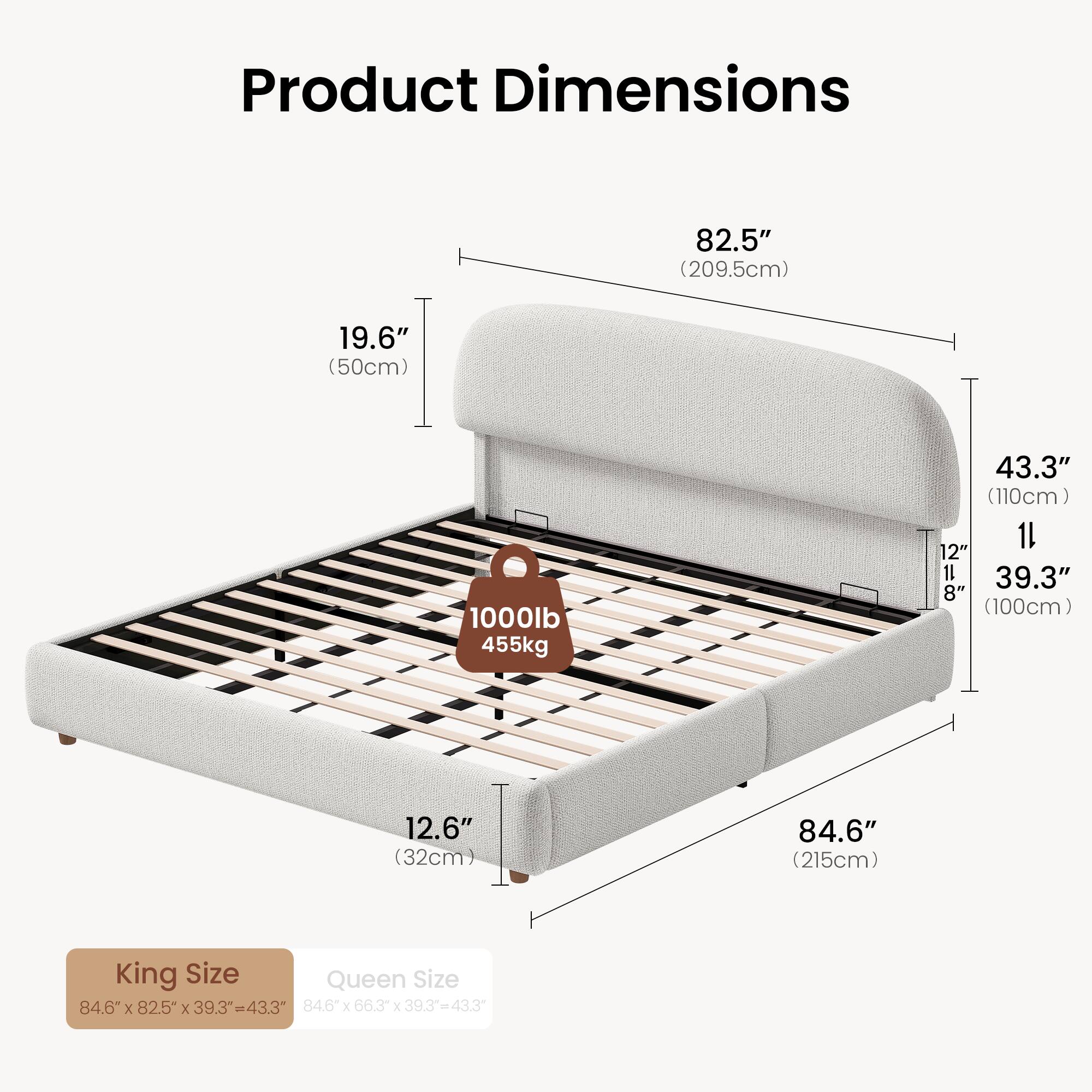 Product Dimensions

82.5" (209.5cm)  
19.6" (50cm)  
1000lb (455kg)  
43.3" (110cm)  
12.6" (32cm)  
84.6" (215cm)  

King Size: 84.6" x 82.5" x 39.3" = 43.3"  
Queen Size: 84.6" x 66.3" x 39.3" = 43.3"