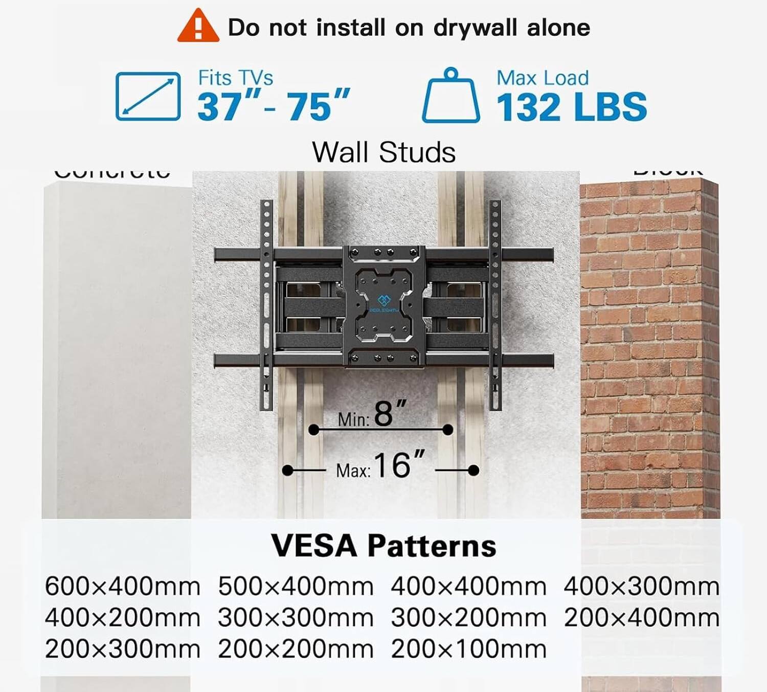 Do not install on drywall alone

Fits TVs 37"- 75"

Wall Studs

Max Load 132 LBS

Min: 8" Max: 16"

VESA Patterns

600x400mm 500x400mm 400x400mm 400x300mm 400x200mm 300x300mm 300x200mm 200x400mm 200x300mm 200x200mm 200x100mm