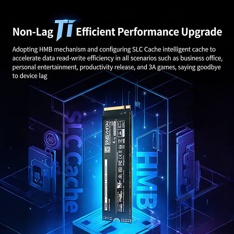 Non-Lag Ti Efficient Performance Upgrade  
Adopting HMB mechanism and configuring SLC Cache intelligent cache to accelerate data read-write efficiency in all scenarios such as business office, personal entertainment, productivity release, and 3A games, saying goodbye to device lag